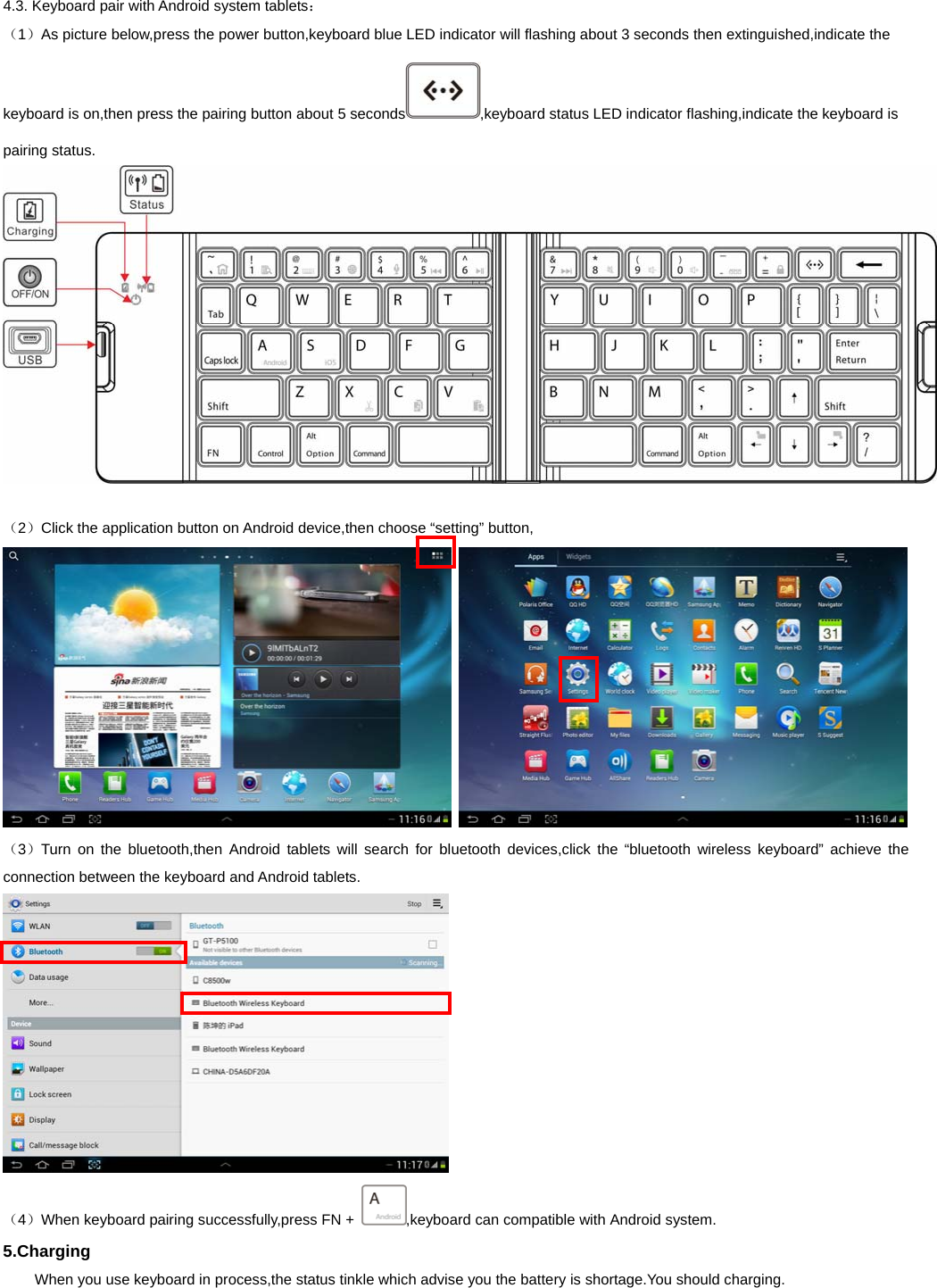   4.3. Keyboard pair with Android system tablets： （1）As picture below,press the power button,keyboard blue LED indicator will flashing about 3 seconds then extinguished,indicate the keyboard is on,then press the pairing button about 5 seconds ,keyboard status LED indicator flashing,indicate the keyboard is pairing status.   （2）Click the application button on Android device,then choose “setting” button,    （3）Turn on the bluetooth,then Android tablets will search for bluetooth devices,click the “bluetooth wireless keyboard” achieve the connection between the keyboard and Android tablets.   （4）When keyboard pairing successfully,press FN +  ,keyboard can compatible with Android system. 5.Charging   When you use keyboard in process,the status tinkle which advise you the battery is shortage.You should charging. 