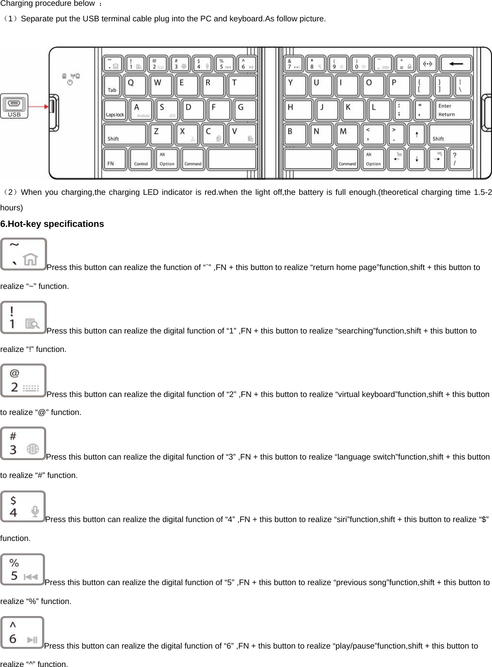   Charging procedure below  ： （1）Separate put the USB terminal cable plug into the PC and keyboard.As follow picture.   （2）When you charging,the charging LED indicator is red.when the light off,the battery is full enough.(theoretical charging time 1.5-2 hours) 6.Hot-key specifications Press this button can realize the function of “`” ,FN + this button to realize “return home page”function,shift + this button to realize “~” function.   Press this button can realize the digital function of “1” ,FN + this button to realize “searching”function,shift + this button to realize “!” function.   Press this button can realize the digital function of “2” ,FN + this button to realize “virtual keyboard”function,shift + this button to realize “@” function.   Press this button can realize the digital function of “3” ,FN + this button to realize “language switch”function,shift + this button to realize “#” function.   Press this button can realize the digital function of “4” ,FN + this button to realize “siri”function,shift + this button to realize “$” function.  Press this button can realize the digital function of “5” ,FN + this button to realize “previous song”function,shift + this button to realize “%” function.   Press this button can realize the digital function of “6” ,FN + this button to realize “play/pause”function,shift + this button to realize “^” function.   