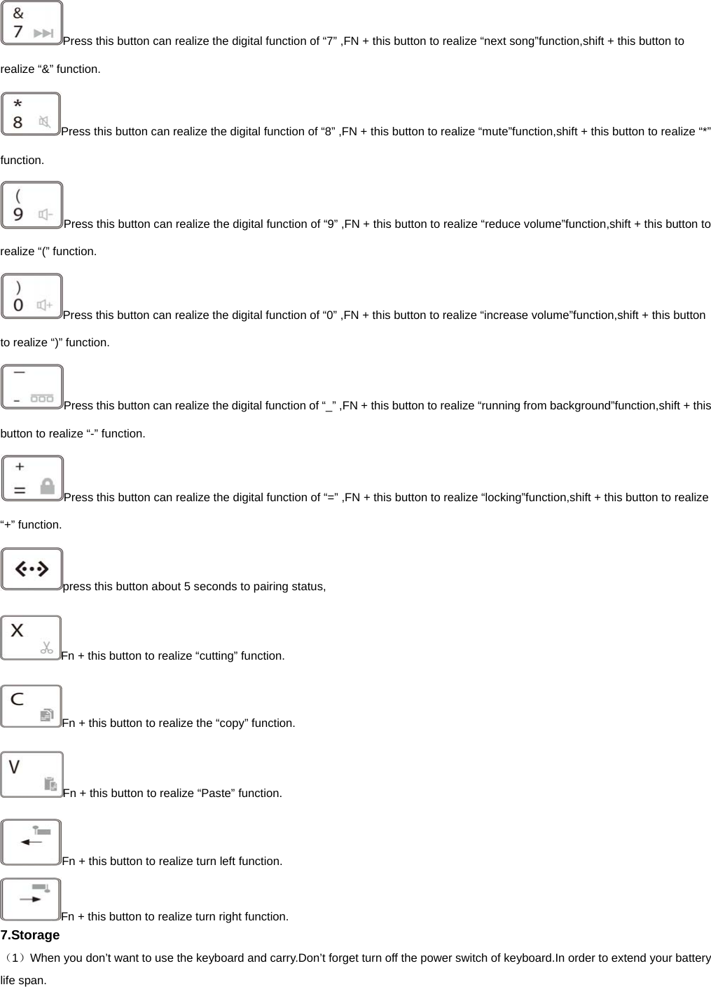   Press this button can realize the digital function of “7” ,FN + this button to realize “next song”function,shift + this button to realize “&amp;” function.   Press this button can realize the digital function of “8” ,FN + this button to realize “mute”function,shift + this button to realize “*” function.  Press this button can realize the digital function of “9” ,FN + this button to realize “reduce volume”function,shift + this button to realize “(” function.   Press this button can realize the digital function of “0” ,FN + this button to realize “increase volume”function,shift + this button to realize “)” function.   Press this button can realize the digital function of “_” ,FN + this button to realize “running from background”function,shift + this button to realize “-” function.   Press this button can realize the digital function of “=” ,FN + this button to realize “locking”function,shift + this button to realize “+” function.   press this button about 5 seconds to pairing status, Fn + this button to realize “cutting” function. Fn + this button to realize the “copy” function. Fn + this button to realize “Paste” function. Fn + this button to realize turn left function. Fn + this button to realize turn right function. 7.Storage （1）When you don’t want to use the keyboard and carry.Don’t forget turn off the power switch of keyboard.In order to extend your battery life span. 