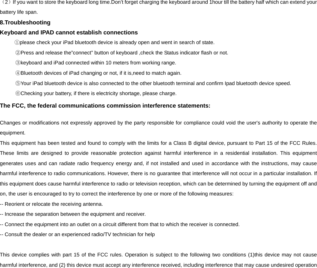   （2）If you want to store the keyboard long time.Don’t forget charging the keyboard around 1hour till the battery half which can extend your battery life span. 8.Troubleshooting Keyboard and IPAD cannot establish connections    ①please check your iPad bluetooth device is already open and went in search of state.      ②Press and release the”connect” button of keyboard ,check the Status indicator flash or not.    ③keyboard and iPad connected within 10 meters from working range.    ④Bluetooth devices of iPad changing or not, if it is,need to match again.    ⑤Your iPad bluetooth device is also connected to the other bluetooth terminal and confirm Ipad bluetooth device speed.    ⑥Checking your battery, if there is electricity shortage, please charge. The FCC, the federal communications commission interference statements: Changes or modifications not expressly approved by the party responsible for compliance could void the user&apos;s authority to operate the equipment.   This equipment has been tested and found to comply with the limits for a Class B digital device, pursuant to Part 15 of the FCC Rules.  These limits are designed to provide reasonable protection against harmful interference in a residential installation. This equipment generates uses and can radiate radio frequency energy and, if not installed and used in accordance with the instructions, may cause harmful interference to radio communications. However, there is no guarantee that interference will not occur in a particular installation. If this equipment does cause harmful interference to radio or television reception, which can be determined by turning the equipment off and on, the user is encouraged to try to correct the interference by one or more of the following measures:   -- Reorient or relocate the receiving antenna.     -- Increase the separation between the equipment and receiver.     -- Connect the equipment into an outlet on a circuit different from that to which the receiver is connected.     -- Consult the dealer or an experienced radio/TV technician for help      This device complies with part 15 of the FCC rules. Operation is subject to the following two conditions (1)this device may not cause harmful interference, and (2) this device must accept any interference received, including interference that may cause undesired operation     