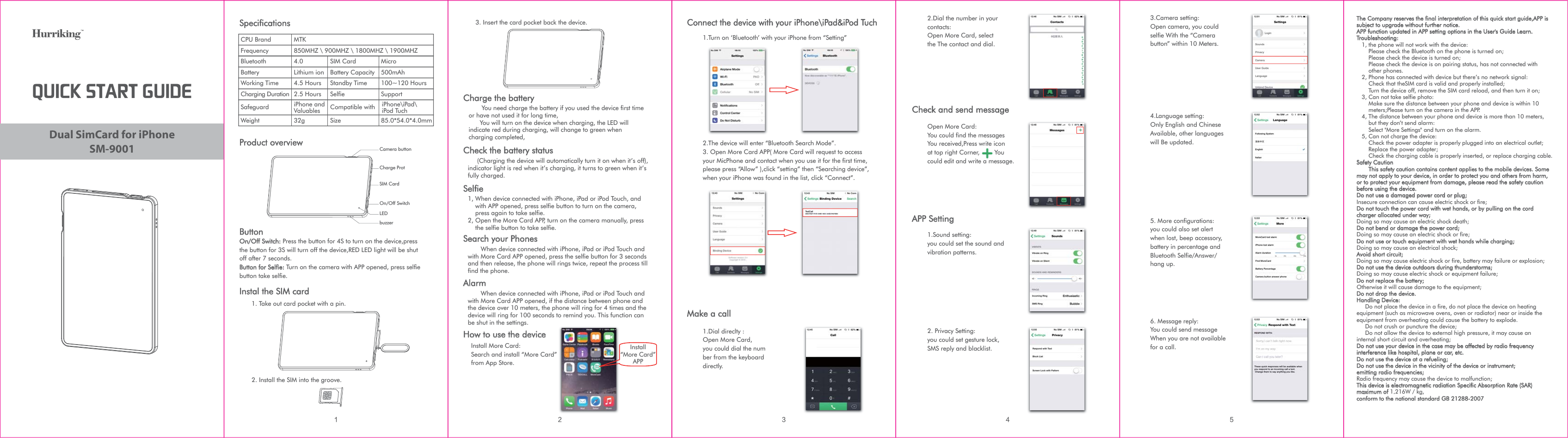 SM-9001Dual SimCard for iPhone26*$,45&quot;35(6*%&amp;2. Install the SIM into the groove.SpecificationsCPU BrandFrequencyBluetoothBatteryWorking TimeCharging DurationSIM CardBattery CapacityStandby TimeSelfieMTK850MHZ \ 900MHZ \ 1800MHZ \ 1900MHZ4.0Lithium ion4.5 Hours2.5 HoursMicro500mAh100~120 HoursSupportProduct overviewButtonOn/Off Switch: Press the button for 4S to turn on the device,press the button for 3S will turn off the device,RED LED light will be shut off after 7 seconds. Button for Selfie: Turn on the camera with APP opened, press selfie button take selfie.Instal the SIM card1. Take out card pocket with a pin.iPhone and Valuables32gSafeguardWeightCompatible withSize 85.0*54.0*4.0mmCharge ProtSIM CardOn/Off SwitchbuzzerCamera buttonLEDiPhone\iPad\iPod Tuch3. Insert the card pocket back the device. Charge the battery       You need charge the battery if you used the device first time or have not used it for long time,      You will turn on the device when charging, the LED will indicate red during charging, will change to green when charging completed,How to use the deviceInstall More Card:Search and install “More Card”from App Store.Check the battery status     (Charging the device will automatically turn it on when it’s off), indicator light is red when it’s charging, it turns to green when it’s fully charged.Selfie1, When device connected with iPhone, iPad or iPod Touch, and     with APP opened, press selfie button to turn on the camera,     press again to take selfie.2, Open the More Card APP, turn on the camera manually, press     the selfie button to take selfie.Search your Phones       When device connected with iPhone, iPad or iPod Touch and with More Card APP opened, press the selfie button for 3 seconds and then release, the phone will rings twice, repeat the process till find the phone.Alarm       When device connected with iPhone, iPad or iPod Touch and with More Card APP opened, if the distance between phone and the device over 10 meters, the phone will ring for 4 times and the device will ring for 100 seconds to remind you. This function can be shut in the settings.Install“More Card”APP  Connect the device with your iPhone\iPad&amp;iPod Tuch1.Turn on ‘Bluetooth’ with your iPhone from “Setting”2.The device will enter “Bluetooth Search Mode”.3. Open More Card APP( More Card will request to access your MicPhone and contact when you use it for the first time, please press “Allow” ),click “setting” then “Searching device”, when your iPhone was found in the list, click “Connect”. Make a call1.Dial direclty :Open More Card, you could dial the number from the keyboard directly.2.Dial the number in your contacts:Open More Card, select the The contact and dial.Open More Card:You could find the messages You received,Press write icon at top right Corner,        You could edit and write a message.Check and send messageAPP Setting1.Sound setting:you could set the sound and vibration patterns.2. Privacy Setting:you could set gesture lock,SMS reply and blacklist.3.Camera setting:Open camera, you could selfie With the “Camera button” within 10 Meters.4.Language setting:Only English and Chinese Available, other languages will Be updated.5. More configurations: you could also set alert when lost, beep accessory, battery in percentage and Bluetooth Selfie/Answer/hang up.6. Message reply:You could send messageWhen you are not available for a call.The Company reserves the final interpretation of this quick start guide,APP is subject to upgrade without further notice.APP function updated in APP setting options in the User&apos;s Guide Learn.Troubleshooting:   1, the phone will not work with the device:       Please check the Bluetooth on the phone is turned on;       Please check the device is turned on;       Please check the device is on pairing status, has not connected with        other phones.   2, Phone has connected with device but there’s no network signal:       Check that theSIM card is valid and properly installed;       Turn the device off, remove the SIM card reload, and then turn it on;   3, Can not take selfie photo:       Make sure the distance between your phone and device is within 10        meters;Please turn on the camera in the APP.   4, The distance between your phone and device is more than 10 meters,        but they don’t send alarm:       Select &quot;More Settings&quot; and turn on the alarm.   5, Can not charge the device:       Check the power adapter is properly plugged into an electrical outlet;       Replace the power adapter;       Check the charging cable is properly inserted, or replace charging cable.Safety Caution       This safety caution contains content applies to the mobile devices. Some may not apply to your device, in order to protect you and others from harm, or to protect your equipment from damage, please read the safety caution before using the device.Do not use a damaged power cord or plug;Insecure connection can cause electric shock or fire;Do not touch the power cord with wet hands, or by pulling on the cord charger allocated under way;Doing so may cause an electric shock death;Do not bend or damage the power cord;Doing so may cause an electric shock or fire;Do not use or touch equipment with wet hands while charging;Doing so may cause an electrical shock;Avoid short circuit;Doing so may cause electric shock or fire, battery may failure or explosion;Do not use the device outdoors during thunderstorms; Doing so may cause electric shock or equipment failure;Do not replace the battery;Otherwise it will cause damage to the equipment;Do not drop the device.Handling Device:     Do not place the device in a fire, do not place the device on heating equipment (such as microwave ovens, oven or radiator) near or inside the equipment from overheating could cause the battery to explode.     Do not crush or puncture the device;     Do not allow the device to external high pressure, it may cause an internal short circuit and overheating;Do not use your device in the case may be affected by radio frequency interference like hospital, plane or car, etc.Do not use the device at a refueling;Do not use the device in the vicinity of the device or instrument;emitting radio frequencies;Radio frequency may cause the device to malfunction;This device is electromagnetic radiation Specific Absorption Rate (SAR) maximum of 1.216W / kg, conform to the national standard GB 21288-2007