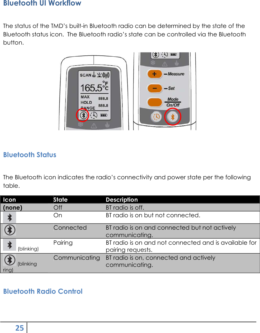 25    Bluetooth UI Workflow  The status of the TMD’s built-in Bluetooth radio can be determined by the state of the Bluetooth status icon.  The Bluetooth radio’s state can be controlled via the Bluetooth button.     Bluetooth Status  The Bluetooth icon indicates the radio’s connectivity and power state per the following table.  Icon  State  Description (none)  Off  BT radio is off.  On  BT radio is on but not connected.  Connected  BT radio is on and connected but not actively communicating.  (blinking) Pairing  BT radio is on and not connected and is available for pairing requests.  (blinking ring) Communicating BT radio is on, connected and actively communicating.  Bluetooth Radio Control  