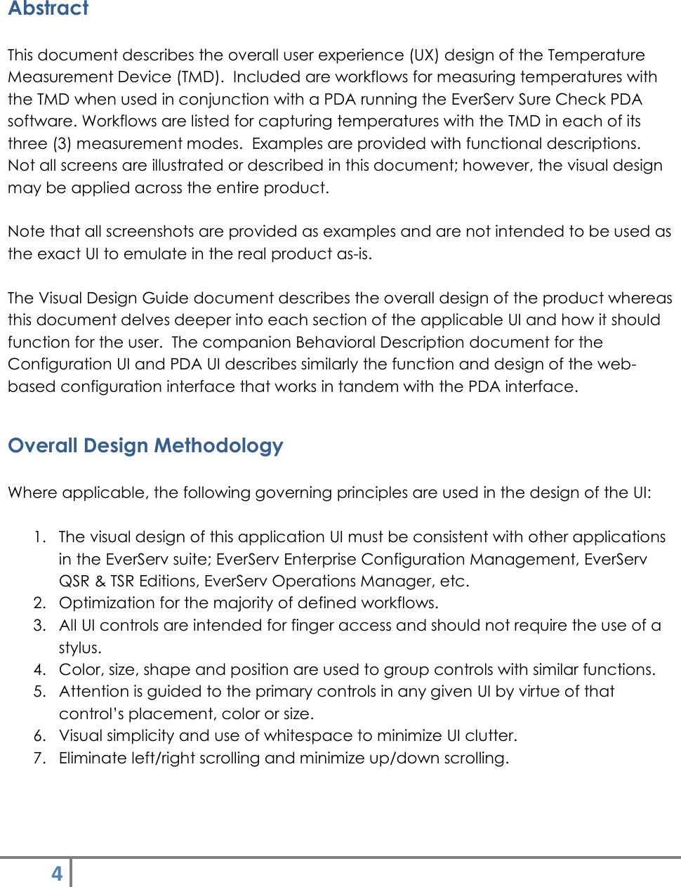 4    Abstract  This document describes the overall user experience (UX) design of the Temperature Measurement Device (TMD).  Included are workflows for measuring temperatures with the TMD when used in conjunction with a PDA running the EverServ Sure Check PDA software. Workflows are listed for capturing temperatures with the TMD in each of its three (3) measurement modes.  Examples are provided with functional descriptions.  Not all screens are illustrated or described in this document; however, the visual design may be applied across the entire product.  Note that all screenshots are provided as examples and are not intended to be used as the exact UI to emulate in the real product as-is.  The Visual Design Guide document describes the overall design of the product whereas this document delves deeper into each section of the applicable UI and how it should function for the user.  The companion Behavioral Description document for the Configuration UI and PDA UI describes similarly the function and design of the web-based configuration interface that works in tandem with the PDA interface. Overall Design Methodology  Where applicable, the following governing principles are used in the design of the UI:  1. The visual design of this application UI must be consistent with other applications in the EverServ suite; EverServ Enterprise Configuration Management, EverServ QSR &amp; TSR Editions, EverServ Operations Manager, etc. 2. Optimization for the majority of defined workflows. 3. All UI controls are intended for finger access and should not require the use of a stylus. 4. Color, size, shape and position are used to group controls with similar functions.  5. Attention is guided to the primary controls in any given UI by virtue of that control’s placement, color or size. 6. Visual simplicity and use of whitespace to minimize UI clutter. 7. Eliminate left/right scrolling and minimize up/down scrolling.  