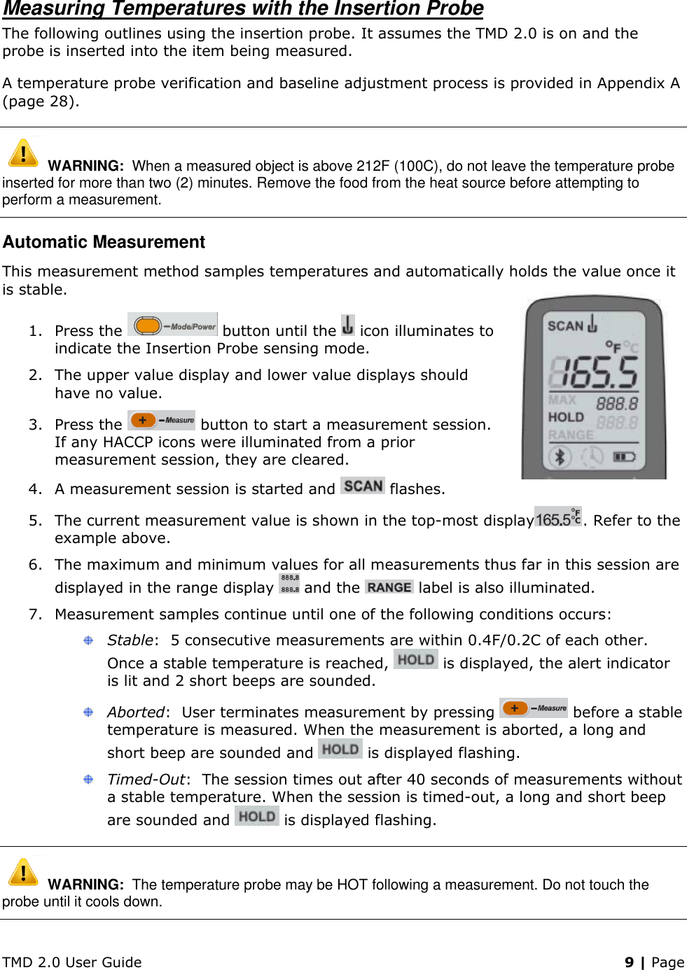 TMD 2.0 User Guide    9 | Page Measuring Temperatures with the Insertion Probe The following outlines using the insertion probe. It assumes the TMD 2.0 is on and the probe is inserted into the item being measured. A temperature probe verification and baseline adjustment process is provided in Appendix A (page 28).  WARNING:  When a measured object is above 212F (100C), do not leave the temperature probe inserted for more than two (2) minutes. Remove the food from the heat source before attempting to perform a measurement. Automatic Measurement This measurement method samples temperatures and automatically holds the value once it is stable. 1. Press the   button until the   icon illuminates to indicate the Insertion Probe sensing mode.  2. The upper value display and lower value displays should have no value. 3. Press the   button to start a measurement session. If any HACCP icons were illuminated from a prior measurement session, they are cleared. 4. A measurement session is started and   flashes. 5. The current measurement value is shown in the top-most display . Refer to the example above. 6. The maximum and minimum values for all measurements thus far in this session are displayed in the range display   and the   label is also illuminated. 7. Measurement samples continue until one of the following conditions occurs:  Stable:  5 consecutive measurements are within 0.4F/0.2C of each other. Once a stable temperature is reached,   is displayed, the alert indicator is lit and 2 short beeps are sounded.  Aborted:  User terminates measurement by pressing   before a stable temperature is measured. When the measurement is aborted, a long and short beep are sounded and   is displayed flashing.  Timed-Out:  The session times out after 40 seconds of measurements without a stable temperature. When the session is timed-out, a long and short beep are sounded and   is displayed flashing.  WARNING:  The temperature probe may be HOT following a measurement. Do not touch the probe until it cools down. 