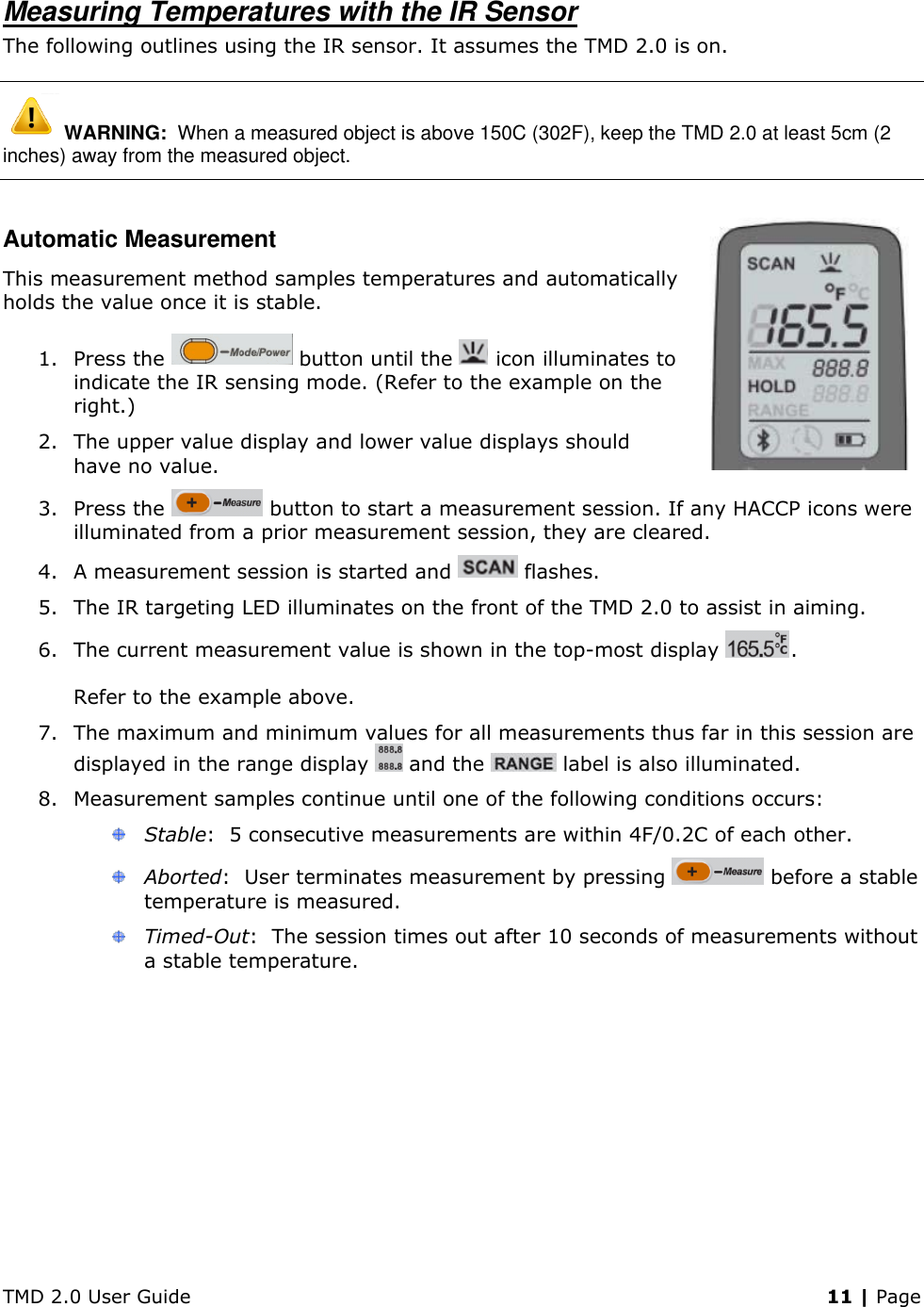TMD 2.0 User Guide    11 | Page Measuring Temperatures with the IR Sensor The following outlines using the IR sensor. It assumes the TMD 2.0 is on.  WARNING:  When a measured object is above 150C (302F), keep the TMD 2.0 at least 5cm (2 inches) away from the measured object. Automatic Measurement This measurement method samples temperatures and automatically holds the value once it is stable. 1. Press the   button until the   icon illuminates to indicate the IR sensing mode. (Refer to the example on the right.) 2. The upper value display and lower value displays should have no value. 3. Press the   button to start a measurement session. If any HACCP icons were illuminated from a prior measurement session, they are cleared. 4. A measurement session is started and   flashes. 5. The IR targeting LED illuminates on the front of the TMD 2.0 to assist in aiming. 6. The current measurement value is shown in the top-most display  .   Refer to the example above. 7. The maximum and minimum values for all measurements thus far in this session are displayed in the range display   and the   label is also illuminated. 8. Measurement samples continue until one of the following conditions occurs:  Stable:  5 consecutive measurements are within 4F/0.2C of each other.  Aborted:  User terminates measurement by pressing   before a stable temperature is measured.  Timed-Out:  The session times out after 10 seconds of measurements without a stable temperature. 