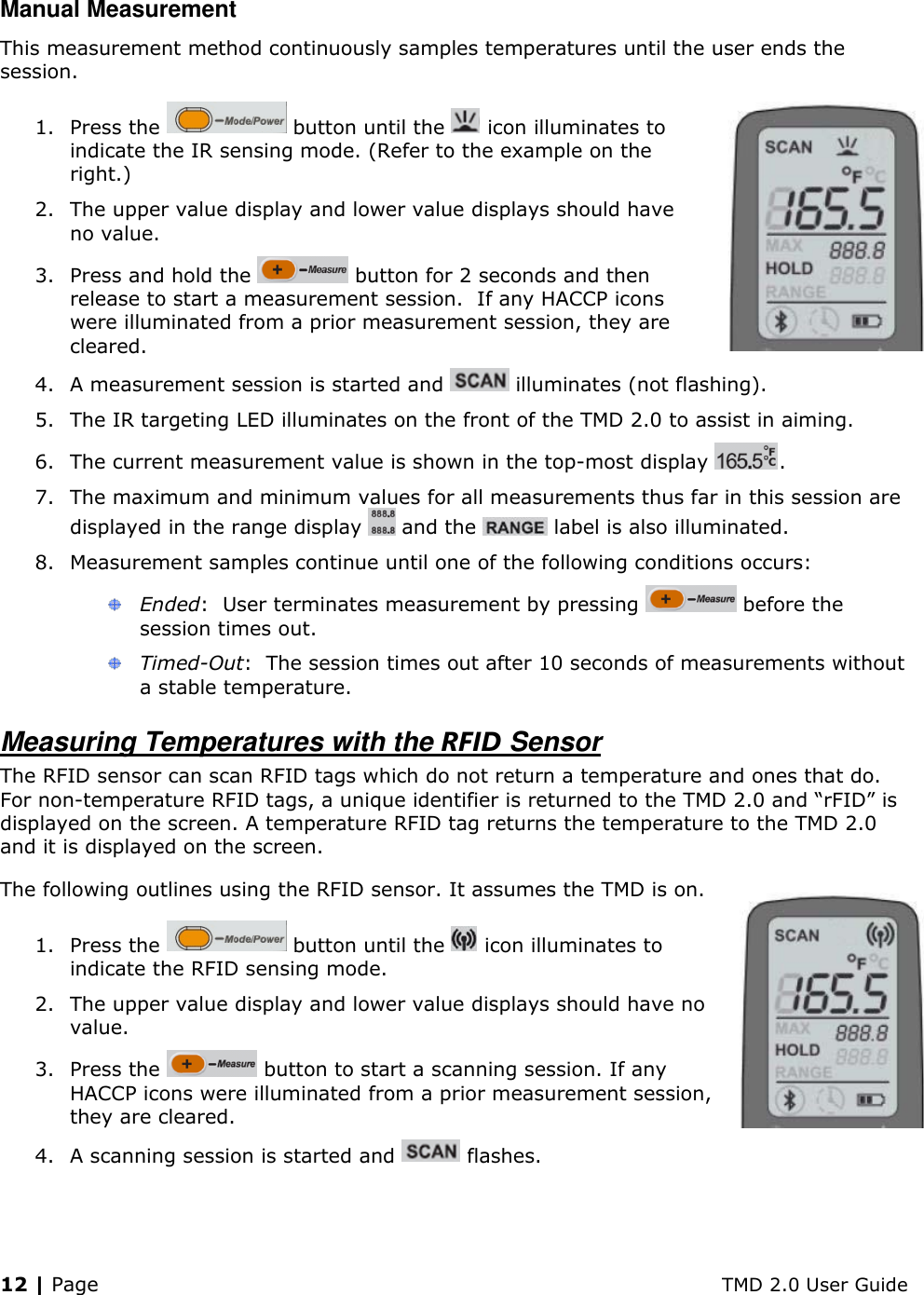 12 | Page    TMD 2.0 User Guide Manual Measurement This measurement method continuously samples temperatures until the user ends the session. 1. Press the   button until the   icon illuminates to indicate the IR sensing mode. (Refer to the example on the right.) 2. The upper value display and lower value displays should have no value. 3. Press and hold the   button for 2 seconds and then release to start a measurement session.  If any HACCP icons were illuminated from a prior measurement session, they are cleared. 4. A measurement session is started and   illuminates (not flashing). 5. The IR targeting LED illuminates on the front of the TMD 2.0 to assist in aiming. 6. The current measurement value is shown in the top-most display  .  7. The maximum and minimum values for all measurements thus far in this session are displayed in the range display   and the   label is also illuminated. 8. Measurement samples continue until one of the following conditions occurs:  Ended:  User terminates measurement by pressing   before the session times out.  Timed-Out:  The session times out after 10 seconds of measurements without a stable temperature. Measuring Temperatures with the RFID Sensor The RFID sensor can scan RFID tags which do not return a temperature and ones that do. For non-temperature RFID tags, a unique identifier is returned to the TMD 2.0 and “rFID” is displayed on the screen. A temperature RFID tag returns the temperature to the TMD 2.0 and it is displayed on the screen.  The following outlines using the RFID sensor. It assumes the TMD is on. 1. Press the   button until the   icon illuminates to indicate the RFID sensing mode.  2. The upper value display and lower value displays should have no value. 3. Press the   button to start a scanning session. If any HACCP icons were illuminated from a prior measurement session, they are cleared. 4. A scanning session is started and   flashes. 