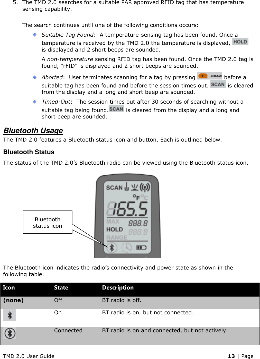 TMD 2.0 User Guide    13 | Page 5. The TMD 2.0 searches for a suitable PAR approved RFID tag that has temperature sensing capability.  The search continues until one of the following conditions occurs:  Suitable Tag Found:  A temperature-sensing tag has been found. Once a temperature is received by the TMD 2.0 the temperature is displayed,   is displayed and 2 short beeps are sounded. A non-temperature sensing RFID tag has been found. Once the TMD 2.0 tag is found, “rFID” is displayed and 2 short beeps are sounded.  Aborted:  User terminates scanning for a tag by pressing   before a suitable tag has been found and before the session times out.   is cleared from the display and a long and short beep are sounded.  Timed-Out:  The session times out after 30 seconds of searching without a suitable tag being found.  is cleared from the display and a long and short beep are sounded.  Bluetooth Usage The TMD 2.0 features a Bluetooth status icon and button. Each is outlined below. Bluetooth Status The status of the TMD 2.0’s Bluetooth radio can be viewed using the Bluetooth status icon.  The Bluetooth icon indicates the radio’s connectivity and power state as shown in the following table. Icon State Description (none) Off BT radio is off.  On BT radio is on, but not connected.  Connected BT radio is on and connected, but not actively Bluetooth status icon 