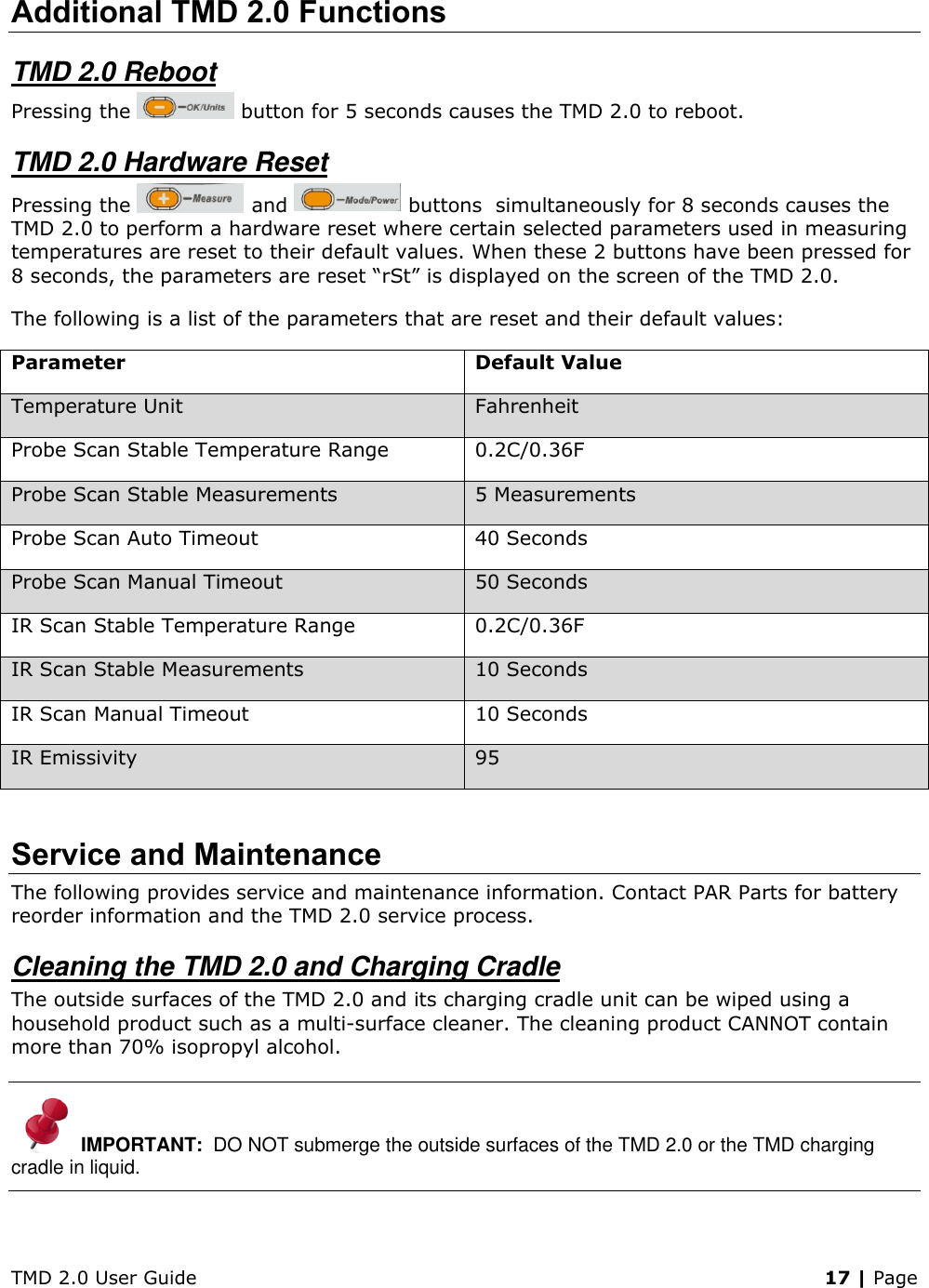 TMD 2.0 User Guide    17 | Page Additional TMD 2.0 Functions TMD 2.0 Reboot Pressing the   button for 5 seconds causes the TMD 2.0 to reboot. TMD 2.0 Hardware Reset Pressing the   and   buttons  simultaneously for 8 seconds causes the TMD 2.0 to perform a hardware reset where certain selected parameters used in measuring temperatures are reset to their default values. When these 2 buttons have been pressed for 8 seconds, the parameters are reset “rSt” is displayed on the screen of the TMD 2.0.  The following is a list of the parameters that are reset and their default values: Parameter Default Value Temperature Unit Fahrenheit Probe Scan Stable Temperature Range 0.2C/0.36F Probe Scan Stable Measurements 5 Measurements Probe Scan Auto Timeout 40 Seconds Probe Scan Manual Timeout 50 Seconds IR Scan Stable Temperature Range 0.2C/0.36F  IR Scan Stable Measurements 10 Seconds IR Scan Manual Timeout 10 Seconds IR Emissivity  95   Service and Maintenance The following provides service and maintenance information. Contact PAR Parts for battery reorder information and the TMD 2.0 service process. Cleaning the TMD 2.0 and Charging Cradle The outside surfaces of the TMD 2.0 and its charging cradle unit can be wiped using a household product such as a multi-surface cleaner. The cleaning product CANNOT contain more than 70% isopropyl alcohol. IMPORTANT:  DO NOT submerge the outside surfaces of the TMD 2.0 or the TMD charging cradle in liquid. 