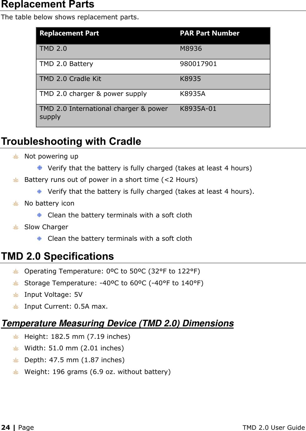 24 | Page    TMD 2.0 User Guide Replacement Parts The table below shows replacement parts. Replacement Part PAR Part Number TMD 2.0 M8936 TMD 2.0 Battery 980017901 TMD 2.0 Cradle Kit K8935 TMD 2.0 charger &amp; power supply K8935A TMD 2.0 International charger &amp; power supply K8935A-01 Troubleshooting with Cradle  Not powering up  Verify that the battery is fully charged (takes at least 4 hours)  Battery runs out of power in a short time (&lt;2 Hours)  Verify that the battery is fully charged (takes at least 4 hours).  No battery icon  Clean the battery terminals with a soft cloth  Slow Charger  Clean the battery terminals with a soft cloth TMD 2.0 Specifications  Operating Temperature: 0ºC to 50ºC (32°F to 122°F)  Storage Temperature: -40ºC to 60ºC (-40°F to 140°F)  Input Voltage: 5V  Input Current: 0.5A max. Temperature Measuring Device (TMD 2.0) Dimensions  Height: 182.5 mm (7.19 inches)  Width: 51.0 mm (2.01 inches)  Depth: 47.5 mm (1.87 inches)  Weight: 196 grams (6.9 oz. without battery) 