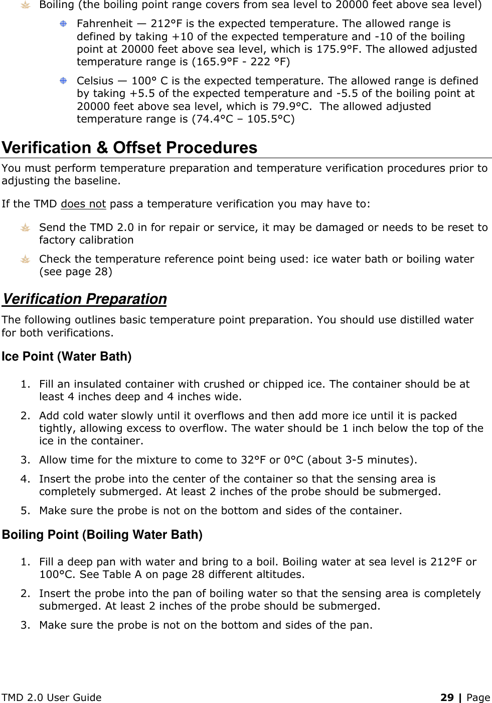 TMD 2.0 User Guide    29 | Page  Boiling (the boiling point range covers from sea level to 20000 feet above sea level)  Fahrenheit — 212°F is the expected temperature. The allowed range is defined by taking +10 of the expected temperature and -10 of the boiling point at 20000 feet above sea level, which is 175.9°F. The allowed adjusted temperature range is (165.9°F - 222 °F)  Celsius — 100° C is the expected temperature. The allowed range is defined by taking +5.5 of the expected temperature and -5.5 of the boiling point at 20000 feet above sea level, which is 79.9°C.  The allowed adjusted temperature range is (74.4°C – 105.5°C) Verification &amp; Offset Procedures You must perform temperature preparation and temperature verification procedures prior to adjusting the baseline. If the TMD does not pass a temperature verification you may have to:  Send the TMD 2.0 in for repair or service, it may be damaged or needs to be reset to factory calibration  Check the temperature reference point being used: ice water bath or boiling water (see page 28) Verification Preparation The following outlines basic temperature point preparation. You should use distilled water for both verifications. Ice Point (Water Bath) 1. Fill an insulated container with crushed or chipped ice. The container should be at least 4 inches deep and 4 inches wide. 2. Add cold water slowly until it overflows and then add more ice until it is packed tightly, allowing excess to overflow. The water should be 1 inch below the top of the ice in the container. 3. Allow time for the mixture to come to 32°F or 0°C (about 3-5 minutes).  4. Insert the probe into the center of the container so that the sensing area is completely submerged. At least 2 inches of the probe should be submerged. 5. Make sure the probe is not on the bottom and sides of the container. Boiling Point (Boiling Water Bath) 1. Fill a deep pan with water and bring to a boil. Boiling water at sea level is 212°F or 100°C. See Table A on page 28 different altitudes. 2. Insert the probe into the pan of boiling water so that the sensing area is completely submerged. At least 2 inches of the probe should be submerged. 3. Make sure the probe is not on the bottom and sides of the pan.    