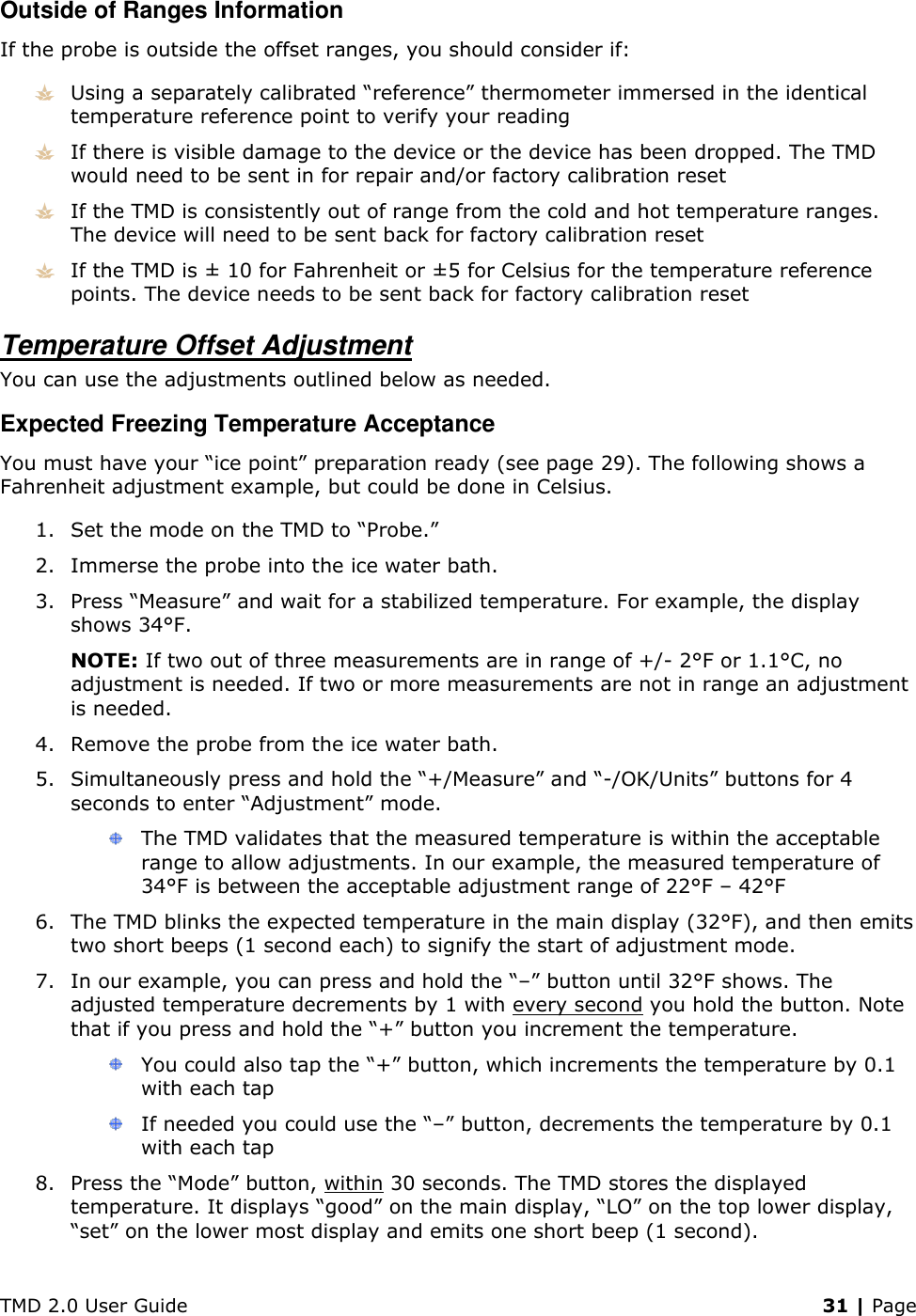 TMD 2.0 User Guide    31 | Page Outside of Ranges Information If the probe is outside the offset ranges, you should consider if:  Using a separately calibrated “reference” thermometer immersed in the identical temperature reference point to verify your reading  If there is visible damage to the device or the device has been dropped. The TMD would need to be sent in for repair and/or factory calibration reset  If the TMD is consistently out of range from the cold and hot temperature ranges. The device will need to be sent back for factory calibration reset  If the TMD is ± 10 for Fahrenheit or ±5 for Celsius for the temperature reference points. The device needs to be sent back for factory calibration reset Temperature Offset Adjustment You can use the adjustments outlined below as needed. Expected Freezing Temperature Acceptance You must have your “ice point” preparation ready (see page 29). The following shows a Fahrenheit adjustment example, but could be done in Celsius. 1. Set the mode on the TMD to “Probe.” 2. Immerse the probe into the ice water bath. 3. Press “Measure” and wait for a stabilized temperature. For example, the display shows 34°F. NOTE: If two out of three measurements are in range of +/- 2°F or 1.1°C, no adjustment is needed. If two or more measurements are not in range an adjustment is needed. 4. Remove the probe from the ice water bath. 5. Simultaneously press and hold the “+/Measure” and “-/OK/Units” buttons for 4 seconds to enter “Adjustment” mode.  The TMD validates that the measured temperature is within the acceptable range to allow adjustments. In our example, the measured temperature of 34°F is between the acceptable adjustment range of 22°F – 42°F 6. The TMD blinks the expected temperature in the main display (32°F), and then emits two short beeps (1 second each) to signify the start of adjustment mode. 7. In our example, you can press and hold the “–” button until 32°F shows. The adjusted temperature decrements by 1 with every second you hold the button. Note that if you press and hold the “+” button you increment the temperature.  You could also tap the “+” button, which increments the temperature by 0.1 with each tap  If needed you could use the “–” button, decrements the temperature by 0.1 with each tap 8. Press the “Mode” button, within 30 seconds. The TMD stores the displayed temperature. It displays “good” on the main display, “LO” on the top lower display, “set” on the lower most display and emits one short beep (1 second). 