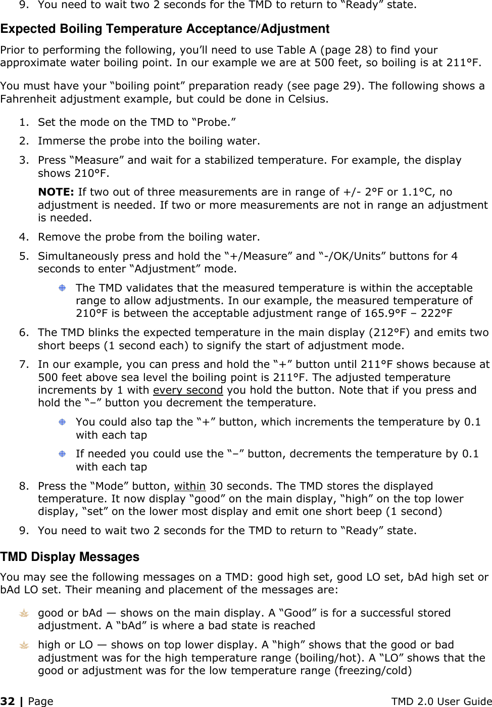 32 | Page    TMD 2.0 User Guide 9. You need to wait two 2 seconds for the TMD to return to “Ready” state. Expected Boiling Temperature Acceptance/Adjustment Prior to performing the following, you’ll need to use Table A (page 28) to find your approximate water boiling point. In our example we are at 500 feet, so boiling is at 211°F. You must have your “boiling point” preparation ready (see page 29). The following shows a Fahrenheit adjustment example, but could be done in Celsius. 1. Set the mode on the TMD to “Probe.” 2. Immerse the probe into the boiling water. 3. Press “Measure” and wait for a stabilized temperature. For example, the display shows 210°F. NOTE: If two out of three measurements are in range of +/- 2°F or 1.1°C, no adjustment is needed. If two or more measurements are not in range an adjustment is needed. 4. Remove the probe from the boiling water. 5. Simultaneously press and hold the “+/Measure” and “-/OK/Units” buttons for 4 seconds to enter “Adjustment” mode.  The TMD validates that the measured temperature is within the acceptable range to allow adjustments. In our example, the measured temperature of 210°F is between the acceptable adjustment range of 165.9°F – 222°F 6. The TMD blinks the expected temperature in the main display (212°F) and emits two short beeps (1 second each) to signify the start of adjustment mode. 7. In our example, you can press and hold the “+” button until 211°F shows because at 500 feet above sea level the boiling point is 211°F. The adjusted temperature increments by 1 with every second you hold the button. Note that if you press and hold the “–” button you decrement the temperature.  You could also tap the “+” button, which increments the temperature by 0.1 with each tap  If needed you could use the “–” button, decrements the temperature by 0.1 with each tap 8. Press the “Mode” button, within 30 seconds. The TMD stores the displayed temperature. It now display “good” on the main display, “high” on the top lower display, “set” on the lower most display and emit one short beep (1 second) 9. You need to wait two 2 seconds for the TMD to return to “Ready” state. TMD Display Messages You may see the following messages on a TMD: good high set, good LO set, bAd high set or bAd LO set. Their meaning and placement of the messages are:  good or bAd — shows on the main display. A “Good” is for a successful stored adjustment. A “bAd” is where a bad state is reached  high or LO — shows on top lower display. A “high” shows that the good or bad adjustment was for the high temperature range (boiling/hot). A “LO” shows that the good or adjustment was for the low temperature range (freezing/cold)