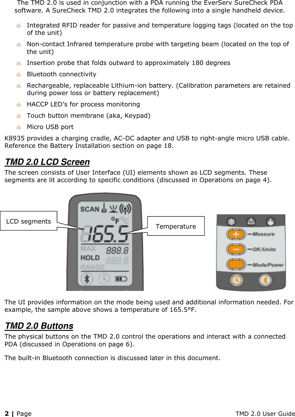 2 | Page    TMD 2.0 User Guide The TMD 2.0 is used in conjunction with a PDA running the EverServ SureCheck PDA software. A SureCheck TMD 2.0 integrates the following into a single handheld device.  Integrated RFID reader for passive and temperature logging tags (located on the top of the unit)  Non-contact Infrared temperature probe with targeting beam (located on the top of the unit)  Insertion probe that folds outward to approximately 180 degrees  Bluetooth connectivity  Rechargeable, replaceable Lithium-ion battery. (Calibration parameters are retained during power loss or battery replacement)  HACCP LED’s for process monitoring  Touch button membrane (aka, Keypad)  Micro USB port K8935 provides a charging cradle, AC-DC adapter and USB to right-angle micro USB cable. Reference the Battery Installation section on page 18. TMD 2.0 LCD Screen The screen consists of User Interface (UI) elements shown as LCD segments. These segments are lit according to specific conditions (discussed in Operations on page 4).   The UI provides information on the mode being used and additional information needed. For example, the sample above shows a temperature of 165.5°F. TMD 2.0 Buttons The physical buttons on the TMD 2.0 control the operations and interact with a connected PDA (discussed in Operations on page 6).  The built-in Bluetooth connection is discussed later in this document. Temperature LCD segments 