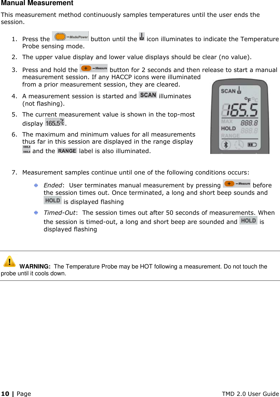 10 | Page    TMD 2.0 User Guide Manual Measurement This measurement method continuously samples temperatures until the user ends the session. 1. Press the   button until the   icon illuminates to indicate the Temperature Probe sensing mode. 2. The upper value display and lower value displays should be clear (no value). 3. Press and hold the   button for 2 seconds and then release to start a manual measurement session. If any HACCP icons were illuminated from a prior measurement session, they are cleared. 4. A measurement session is started and   illuminates (not flashing). 5. The current measurement value is shown in the top-most display  .  6. The maximum and minimum values for all measurements thus far in this session are displayed in the range display  and the   label is also illuminated.  7. Measurement samples continue until one of the following conditions occurs:  Ended:  User terminates manual measurement by pressing   before the session times out. Once terminated, a long and short beep sounds and  is displayed flashing  Timed-Out:  The session times out after 50 seconds of measurements. When the session is timed-out, a long and short beep are sounded and   is displayed flashing   WARNING:  The Temperature Probe may be HOT following a measurement. Do not touch the probe until it cools down. 
