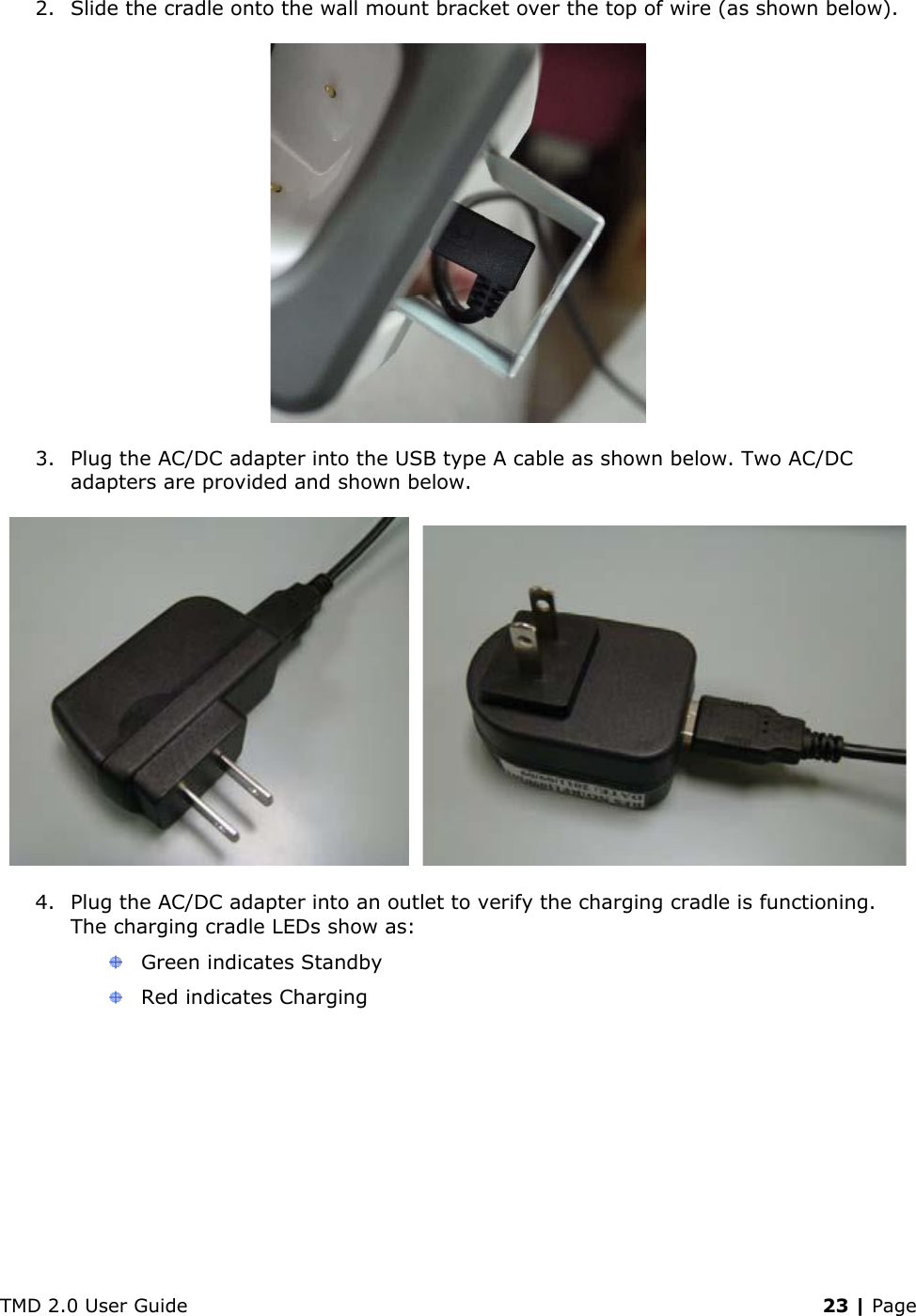 TMD 2.0 User Guide    23 | Page 2. Slide the cradle onto the wall mount bracket over the top of wire (as shown below).  3. Plug the AC/DC adapter into the USB type A cable as shown below. Two AC/DC adapters are provided and shown below.     4. Plug the AC/DC adapter into an outlet to verify the charging cradle is functioning. The charging cradle LEDs show as:   Green indicates Standby  Red indicates Charging 