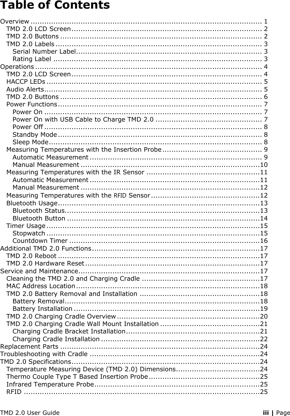 TMD 2.0 User Guide    iii | Page Table of Contents Overview ...................................................................................................... 1 TMD 2.0 LCD Screen .................................................................................... 2 TMD 2.0 Buttons ......................................................................................... 2 TMD 2.0 Labels ........................................................................................... 3 Serial Number Label .................................................................................. 3 Rating Label ............................................................................................ 3 Operations .................................................................................................... 4 TMD 2.0 LCD Screen .................................................................................... 4 HACCP LEDs ............................................................................................... 5 Audio Alerts ................................................................................................ 5 TMD 2.0 Buttons ......................................................................................... 6 Power Functions .......................................................................................... 7 Power On ................................................................................................ 7 Power On with USB Cable to Charge TMD 2.0 ............................................... 7 Power Off ................................................................................................ 8 Standby Mode .......................................................................................... 8 Sleep Mode .............................................................................................. 8 Measuring Temperatures with the Insertion Probe ............................................ 9 Automatic Measurement ............................................................................ 9 Manual Measurement ............................................................................... 10 Measuring Temperatures with the IR Sensor .................................................. 11 Automatic Measurement ........................................................................... 11 Manual Measurement ............................................................................... 12 Measuring Temperatures with the RFID Sensor ................................................ 12 Bluetooth Usage ......................................................................................... 13 Bluetooth Status...................................................................................... 13 Bluetooth Button ..................................................................................... 14 Timer Usage .............................................................................................. 15 Stopwatch .............................................................................................. 15 Countdown Timer .................................................................................... 16 Additional TMD 2.0 Functions .......................................................................... 17 TMD 2.0 Reboot ......................................................................................... 17 TMD 2.0 Hardware Reset ............................................................................. 17 Service and Maintenance ................................................................................ 17 Cleaning the TMD 2.0 and Charging Cradle .................................................... 17 MAC Address Location ................................................................................. 18 TMD 2.0 Battery Removal and Installation ..................................................... 18 Battery Removal ...................................................................................... 18 Battery Installation .................................................................................. 19 TMD 2.0 Charging Cradle Overview ............................................................... 20 TMD 2.0 Charging Cradle Wall Mount Installation ............................................ 21 Charging Cradle Bracket Installation ........................................................... 21 Charging Cradle Installation ...................................................................... 22 Replacement Parts ........................................................................................ 24 Troubleshooting with Cradle ........................................................................... 24 TMD 2.0 Specifications ................................................................................... 24 Temperature Measuring Device (TMD 2.0) Dimensions ..................................... 24 Thermo Couple Type T Based Insertion Probe ................................................. 25 Infrared Temperature Probe ......................................................................... 25 RFID ........................................................................................................ 25 