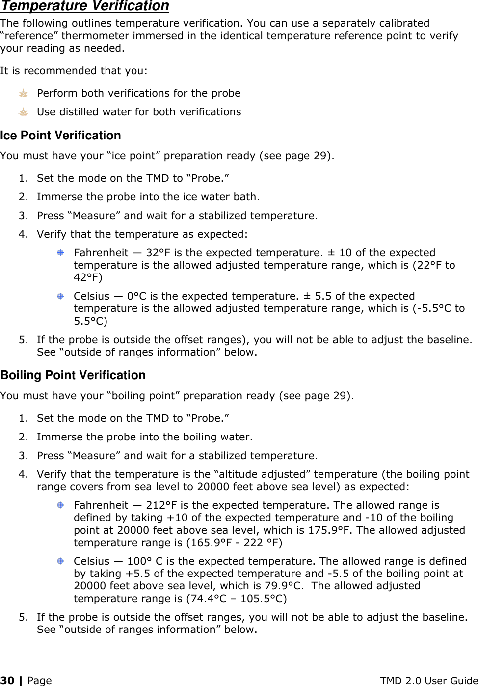 30 | Page    TMD 2.0 User Guide Temperature Verification The following outlines temperature verification. You can use a separately calibrated “reference” thermometer immersed in the identical temperature reference point to verify your reading as needed. It is recommended that you:  Perform both verifications for the probe  Use distilled water for both verifications Ice Point Verification You must have your “ice point” preparation ready (see page 29). 1. Set the mode on the TMD to “Probe.” 2. Immerse the probe into the ice water bath. 3. Press “Measure” and wait for a stabilized temperature. 4. Verify that the temperature as expected:   Fahrenheit — 32°F is the expected temperature. ± 10 of the expected temperature is the allowed adjusted temperature range, which is (22°F to 42°F)  Celsius — 0°C is the expected temperature. ± 5.5 of the expected temperature is the allowed adjusted temperature range, which is (-5.5°C to 5.5°C) 5. If the probe is outside the offset ranges), you will not be able to adjust the baseline. See “outside of ranges information” below. Boiling Point Verification You must have your “boiling point” preparation ready (see page 29). 1. Set the mode on the TMD to “Probe.” 2. Immerse the probe into the boiling water. 3. Press “Measure” and wait for a stabilized temperature. 4. Verify that the temperature is the “altitude adjusted” temperature (the boiling point range covers from sea level to 20000 feet above sea level) as expected:  Fahrenheit — 212°F is the expected temperature. The allowed range is defined by taking +10 of the expected temperature and -10 of the boiling point at 20000 feet above sea level, which is 175.9°F. The allowed adjusted temperature range is (165.9°F - 222 °F)  Celsius — 100° C is the expected temperature. The allowed range is defined by taking +5.5 of the expected temperature and -5.5 of the boiling point at 20000 feet above sea level, which is 79.9°C.  The allowed adjusted temperature range is (74.4°C – 105.5°C) 5. If the probe is outside the offset ranges, you will not be able to adjust the baseline. See “outside of ranges information” below.   