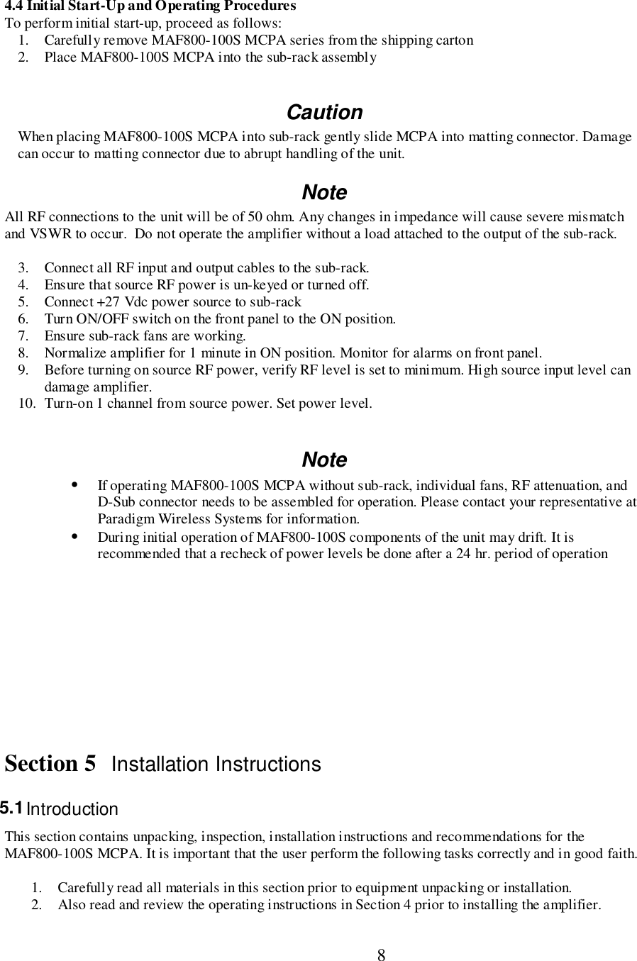                           84.4 Initial Start-Up and Operating ProceduresTo perform initial start-up, proceed as follows:1. Carefully remove MAF800-100S MCPA series from the shipping carton2. Place MAF800-100S MCPA into the sub-rack assemblyCautionWhen placing MAF800-100S MCPA into sub-rack gently slide MCPA into matting connector. Damagecan occur to matting connector due to abrupt handling of the unit.NoteAll RF connections to the unit will be of 50 ohm. Any changes in impedance will cause severe mismatchand VSWR to occur.  Do not operate the amplifier without a load attached to the output of the sub-rack.3. Connect all RF input and output cables to the sub-rack.4. Ensure that source RF power is un-keyed or turned off.5. Connect +27 Vdc power source to sub-rack6. Turn ON/OFF switch on the front panel to the ON position.7. Ensure sub-rack fans are working.8. Normalize amplifier for 1 minute in ON position. Monitor for alarms on front panel.9. Before turning on source RF power, verify RF level is set to minimum. High source input level candamage amplifier.10. Turn-on 1 channel from source power. Set power level.Note• If operating MAF800-100S MCPA without sub-rack, individual fans, RF attenuation, andD-Sub connector needs to be assembled for operation. Please contact your representative atParadigm Wireless Systems for information.• During initial operation of MAF800-100S components of the unit may drift. It isrecommended that a recheck of power levels be done after a 24 hr. period of operationSection 5 Installation Instructions5.1 IntroductionThis section contains unpacking, inspection, installation instructions and recommendations for theMAF800-100S MCPA. It is important that the user perform the following tasks correctly and in good faith.1. Carefully read all materials in this section prior to equipment unpacking or installation.2. Also read and review the operating instructions in Section 4 prior to installing the amplifier.