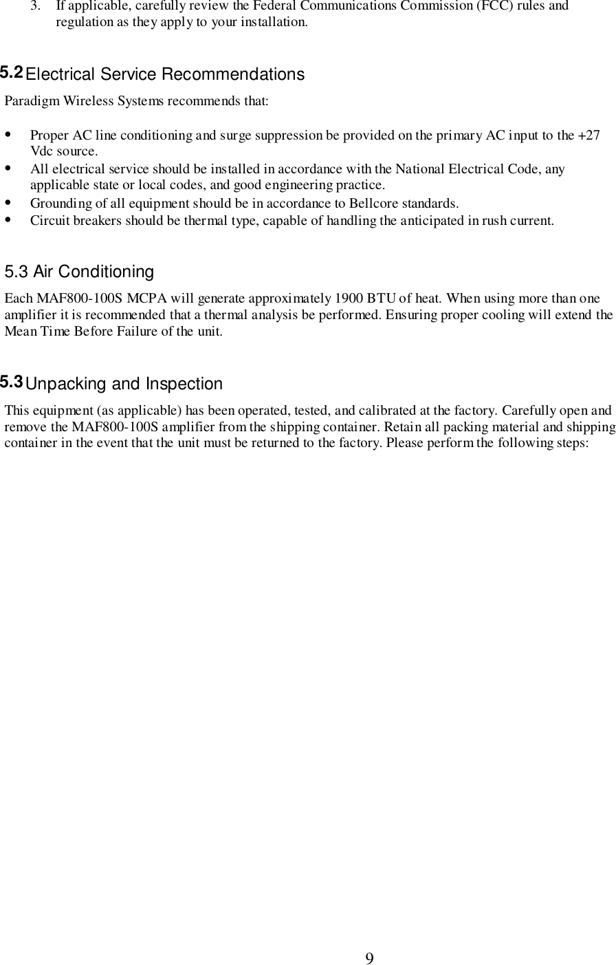                           93. If applicable, carefully review the Federal Communications Commission (FCC) rules andregulation as they apply to your installation.5.2 Electrical Service RecommendationsParadigm Wireless Systems recommends that:• Proper AC line conditioning and surge suppression be provided on the primary AC input to the +27Vdc source.• All electrical service should be installed in accordance with the National Electrical Code, anyapplicable state or local codes, and good engineering practice.• Grounding of all equipment should be in accordance to Bellcore standards.• Circuit breakers should be thermal type, capable of handling the anticipated in rush current.5.3 Air ConditioningEach MAF800-100S MCPA will generate approximately 1900 BTU of heat. When using more than oneamplifier it is recommended that a thermal analysis be performed. Ensuring proper cooling will extend theMean Time Before Failure of the unit.5.3 Unpacking and InspectionThis equipment (as applicable) has been operated, tested, and calibrated at the factory. Carefully open andremove the MAF800-100S amplifier from the shipping container. Retain all packing material and shippingcontainer in the event that the unit must be returned to the factory. Please perform the following steps: