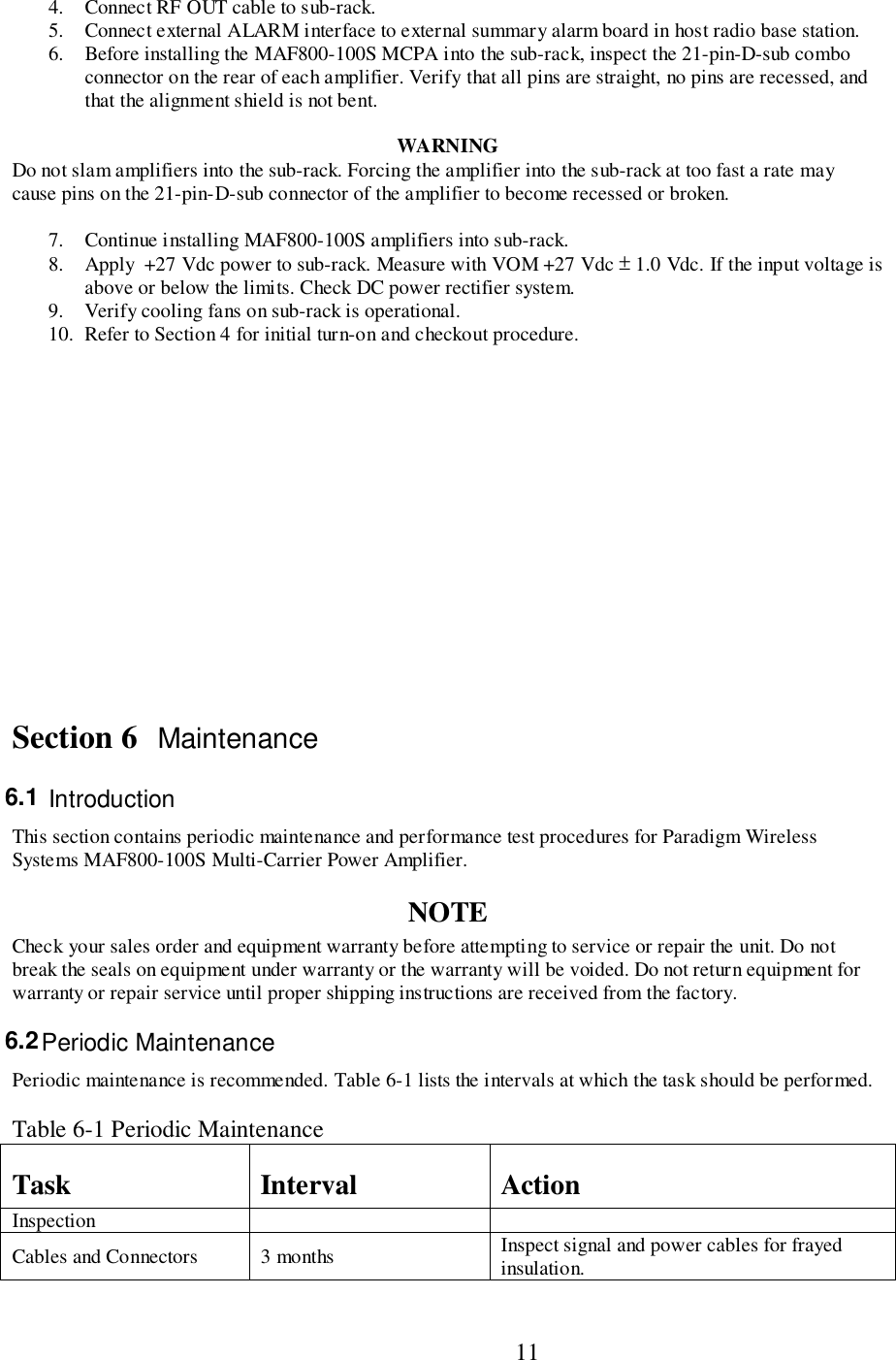                           114. Connect RF OUT cable to sub-rack.5. Connect external ALARM interface to external summary alarm board in host radio base station.6. Before installing the MAF800-100S MCPA into the sub-rack, inspect the 21-pin-D-sub comboconnector on the rear of each amplifier. Verify that all pins are straight, no pins are recessed, andthat the alignment shield is not bent.WARNINGDo not slam amplifiers into the sub-rack. Forcing the amplifier into the sub-rack at too fast a rate maycause pins on the 21-pin-D-sub connector of the amplifier to become recessed or broken.7. Continue installing MAF800-100S amplifiers into sub-rack.8. Apply  +27 Vdc power to sub-rack. Measure with VOM +27 Vdc ± 1.0 Vdc. If the input voltage isabove or below the limits. Check DC power rectifier system.9. Verify cooling fans on sub-rack is operational.10. Refer to Section 4 for initial turn-on and checkout procedure.Section 6 Maintenance6.1  IntroductionThis section contains periodic maintenance and performance test procedures for Paradigm WirelessSystems MAF800-100S Multi-Carrier Power Amplifier.NOTECheck your sales order and equipment warranty before attempting to service or repair the unit. Do notbreak the seals on equipment under warranty or the warranty will be voided. Do not return equipment forwarranty or repair service until proper shipping instructions are received from the factory.6.2 Periodic MaintenancePeriodic maintenance is recommended. Table 6-1 lists the intervals at which the task should be performed.Table 6-1 Periodic MaintenanceTask Interval ActionInspectionCables and Connectors 3 months Inspect signal and power cables for frayedinsulation.