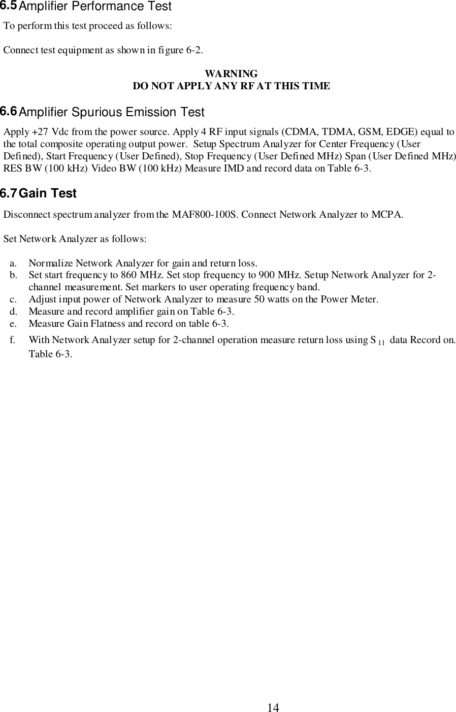                           146.5 Amplifier Performance TestTo perform this test proceed as follows:Connect test equipment as shown in figure 6-2.WARNINGDO NOT APPLY ANY RF AT THIS TIME6.6 Amplifier Spurious Emission TestApply +27 Vdc from the power source. Apply 4 RF input signals (CDMA, TDMA, GSM, EDGE) equal tothe total composite operating output power.  Setup Spectrum Analyzer for Center Frequency (UserDefined), Start Frequency (User Defined), Stop Frequency (User Defined MHz) Span (User Defined MHz)RES BW (100 kHz) Video BW (100 kHz) Measure IMD and record data on Table 6-3.6.7 Gain  TestDisconnect spectrum analyzer from the MAF800-100S. Connect Network Analyzer to MCPA.Set Network Analyzer as follows:a. Normalize Network Analyzer for gain and return loss.b. Set start frequency to 860 MHz. Set stop frequency to 900 MHz. Setup Network Analyzer for 2-channel measurement. Set markers to user operating frequency band.c. Adjust input power of Network Analyzer to measure 50 watts on the Power Meter.d. Measure and record amplifier gain on Table 6-3.e. Measure Gain Flatness and record on table 6-3.f. With Network Analyzer setup for 2-channel operation measure return loss using S11  data Record on.Table 6-3.
