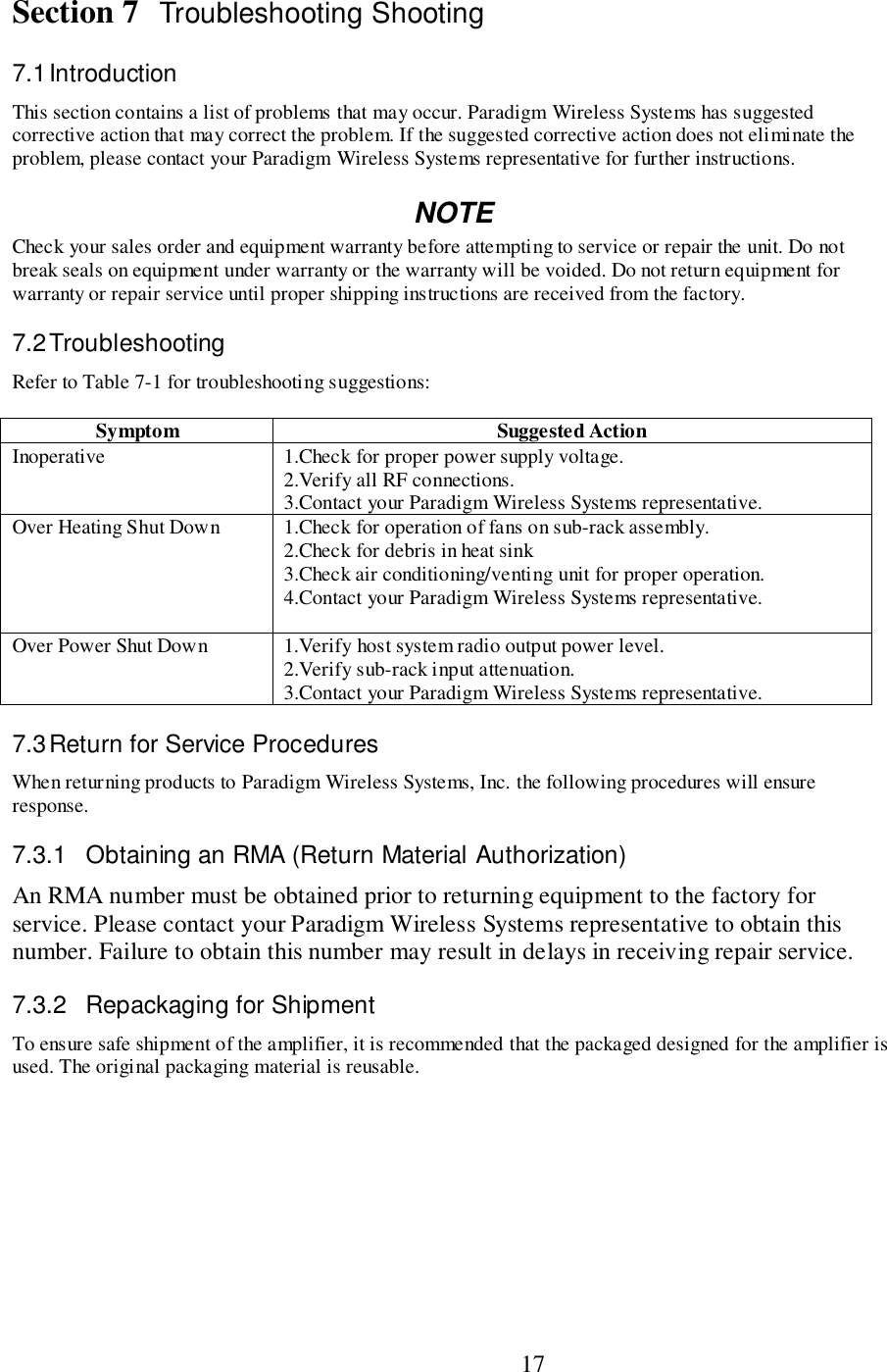                           17Section 7 Troubleshooting Shooting7.1 IntroductionThis section contains a list of problems that may occur. Paradigm Wireless Systems has suggestedcorrective action that may correct the problem. If the suggested corrective action does not eliminate theproblem, please contact your Paradigm Wireless Systems representative for further instructions.NOTECheck your sales order and equipment warranty before attempting to service or repair the unit. Do notbreak seals on equipment under warranty or the warranty will be voided. Do not return equipment forwarranty or repair service until proper shipping instructions are received from the factory.7.2 TroubleshootingRefer to Table 7-1 for troubleshooting suggestions:Symptom Suggested ActionInoperative 1.Check for proper power supply voltage.2.Verify all RF connections.3.Contact your Paradigm Wireless Systems representative.Over Heating Shut Down 1.Check for operation of fans on sub-rack assembly.2.Check for debris in heat sink3.Check air conditioning/venting unit for proper operation.4.Contact your Paradigm Wireless Systems representative.Over Power Shut Down 1.Verify host system radio output power level.2.Verify sub-rack input attenuation.3.Contact your Paradigm Wireless Systems representative.7.3 Return for Service ProceduresWhen returning products to Paradigm Wireless Systems, Inc. the following procedures will ensureresponse.7.3.1  Obtaining an RMA (Return Material Authorization)An RMA number must be obtained prior to returning equipment to the factory forservice. Please contact your Paradigm Wireless Systems representative to obtain thisnumber. Failure to obtain this number may result in delays in receiving repair service.7.3.2 Repackaging for ShipmentTo ensure safe shipment of the amplifier, it is recommended that the packaged designed for the amplifier isused. The original packaging material is reusable.