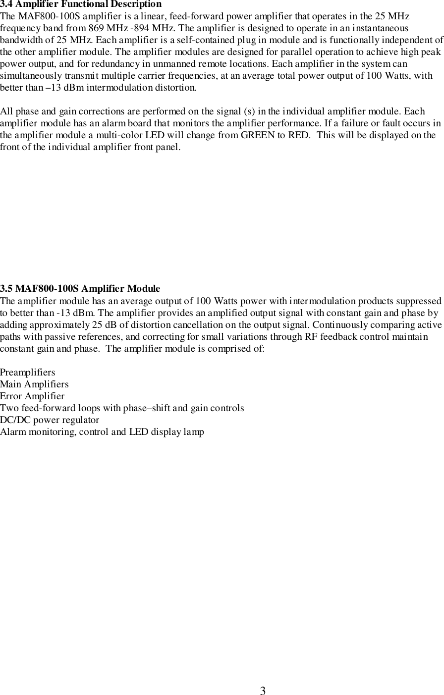                           33.4 Amplifier Functional DescriptionThe MAF800-100S amplifier is a linear, feed-forward power amplifier that operates in the 25 MHzfrequency band from 869 MHz -894 MHz. The amplifier is designed to operate in an instantaneousbandwidth of 25 MHz. Each amplifier is a self-contained plug in module and is functionally independent ofthe other amplifier module. The amplifier modules are designed for parallel operation to achieve high peakpower output, and for redundancy in unmanned remote locations. Each amplifier in the system cansimultaneously transmit multiple carrier frequencies, at an average total power output of 100 Watts, withbetter than –13 dBm intermodulation distortion.All phase and gain corrections are performed on the signal (s) in the individual amplifier module. Eachamplifier module has an alarm board that monitors the amplifier performance. If a failure or fault occurs inthe amplifier module a multi-color LED will change from GREEN to RED.  This will be displayed on thefront of the individual amplifier front panel.3.5 MAF800-100S Amplifier ModuleThe amplifier module has an average output of 100 Watts power with intermodulation products suppressedto better than -13 dBm. The amplifier provides an amplified output signal with constant gain and phase byadding approximately 25 dB of distortion cancellation on the output signal. Continuously comparing activepaths with passive references, and correcting for small variations through RF feedback control maintainconstant gain and phase.  The amplifier module is comprised of:PreamplifiersMain AmplifiersError AmplifierTwo feed-forward loops with phase–shift and gain controlsDC/DC power regulatorAlarm monitoring, control and LED display lamp