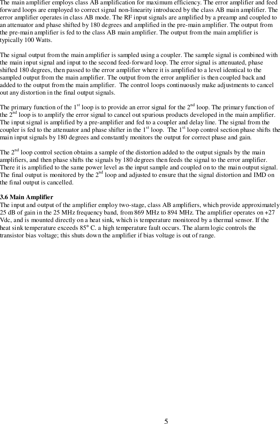                           5The main amplifier employs class AB amplification for maximum efficiency. The error amplifier and feedforward loops are employed to correct signal non-linearity introduced by the class AB main amplifier. Theerror amplifier operates in class AB mode. The RF input signals are amplified by a preamp and coupled toan attenuator and phase shifted by 180 degrees and amplified in the pre-main amplifier. The output fromthe pre-main amplifier is fed to the class AB main amplifier. The output from the main amplifier istypically 100 Watts.The signal output from the main amplifier is sampled using a coupler. The sample signal is combined withthe main input signal and input to the second feed-forward loop. The error signal is attenuated, phaseshifted 180 degrees, then passed to the error amplifier where it is amplified to a level identical to thesampled output from the main amplifier. The output from the error amplifier is then coupled back andadded to the output from the main amplifier.  The control loops continuously make adjustments to cancelout any distortion in the final output signals.The primary function of the 1st loop is to provide an error signal for the 2nd loop. The primary function ofthe 2nd loop is to amplify the error signal to cancel out spurious products developed in the main amplifier.The input signal is amplified by a pre-amplifier and fed to a coupler and delay line. The signal from thecoupler is fed to the attenuator and phase shifter in the 1st loop.  The 1st loop control section phase shifts themain input signals by 180 degrees and constantly monitors the output for correct phase and gain.The 2nd loop control section obtains a sample of the distortion added to the output signals by the mainamplifiers, and then phase shifts the signals by 180 degrees then feeds the signal to the error amplifier.There it is amplified to the same power level as the input sample and coupled on to the main output signal.The final output is monitored by the 2nd loop and adjusted to ensure that the signal distortion and IMD onthe final output is cancelled.3.6 Main AmplifierThe input and output of the amplifier employ two-stage, class AB amplifiers, which provide approximately25 dB of gain in the 25 MHz frequency band, from 869 MHz to 894 MHz. The amplifier operates on +27Vdc, and is mounted directly on a heat sink, which is temperature monitored by a thermal sensor. If theheat sink temperature exceeds 85° C. a high temperature fault occurs. The alarm logic controls thetransistor bias voltage; this shuts down the amplifier if bias voltage is out of range.