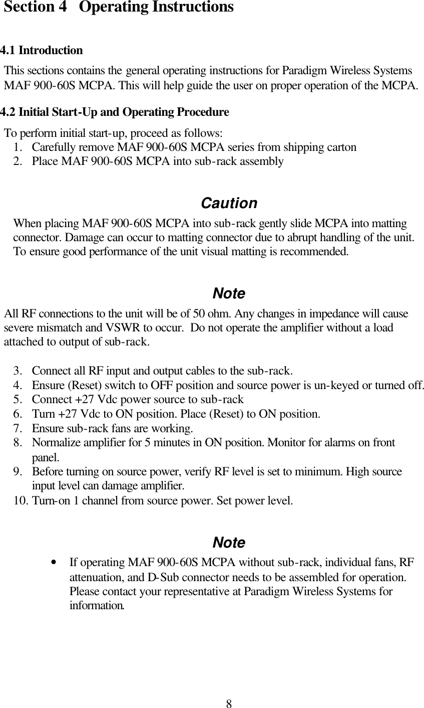  8Section 4 Operating Instructions  4.1 Introduction This sections contains the general operating instructions for Paradigm Wireless Systems MAF 900-60S MCPA. This will help guide the user on proper operation of the MCPA. 4.2 Initial Start-Up and Operating Procedure To perform initial start-up, proceed as follows: 1.  Carefully remove MAF 900-60S MCPA series from shipping carton 2.  Place MAF 900-60S MCPA into sub-rack assembly  Caution When placing MAF 900-60S MCPA into sub-rack gently slide MCPA into matting connector. Damage can occur to matting connector due to abrupt handling of the unit. To ensure good performance of the unit visual matting is recommended.  Note All RF connections to the unit will be of 50 ohm. Any changes in impedance will cause severe mismatch and VSWR to occur.  Do not operate the amplifier without a load attached to output of sub-rack.   3.  Connect all RF input and output cables to the sub-rack. 4.  Ensure (Reset) switch to OFF position and source power is un-keyed or turned off.  5.  Connect +27 Vdc power source to sub-rack 6.  Turn +27 Vdc to ON position. Place (Reset) to ON position.  7.  Ensure sub-rack fans are working. 8.  Normalize amplifier for 5 minutes in ON position. Monitor for alarms on front panel. 9.  Before turning on source power, verify RF level is set to minimum. High source input level can damage amplifier.  10. Turn-on 1 channel from source power. Set power level.  Note • If operating MAF 900-60S MCPA without sub-rack, individual fans, RF attenuation, and D-Sub connector needs to be assembled for operation. Please contact your representative at Paradigm Wireless Systems for information.      