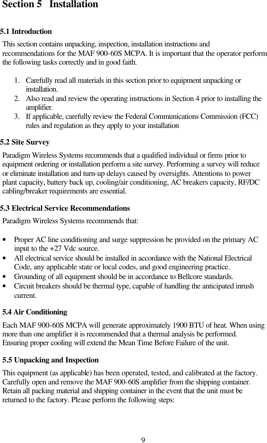  9Section 5 Installation  5.1 Introduction This section contains unpacking, inspection, installation instructions and recommendations for the MAF 900-60S MCPA. It is important that the operator perform the following tasks correctly and in good faith.  1.  Carefully read all materials in this section prior to equipment unpacking or installation. 2.  Also read and review the operating instructions in Section 4 prior to installing the amplifier. 3.  If applicable, carefully review the Federal Communications Commission (FCC) rules and regulation as they apply to your installation 5.2 Site Survey Paradigm Wireless Systems recommends that a qualified individual or firms prior to equipment ordering or installation perform a site survey. Performing a survey will reduce or eliminate installation and turn-up delays caused by oversights. Attentions to power plant capacity, battery back up, cooling/air conditioning, AC breakers capacity, RF/DC cabling/breaker requirements are essential. 5.3 Electrical Service Recommendations Paradigm Wireless Systems recommends that:  • Proper AC line conditioning and surge suppression be provided on the primary AC input to the +27 Vdc source. • All electrical service should be installed in accordance with the National Electrical Code, any applicable state or local codes, and good engineering practice. • Grounding of all equipment should be in accordance to Bellcore standards. • Circuit breakers should be thermal type, capable of handling the anticipated inrush current. 5.4 Air Conditioning Each MAF 900-60S MCPA will generate approximately 1900 BTU of heat. When using more than one amplifier it is recommended that a thermal analysis be performed. Ensuring proper cooling will extend the Mean Time Before Failure of the unit. 5.5 Unpacking and Inspection This equipment (as applicable) has been operated, tested, and calibrated at the factory. Carefully open and remove the MAF 900-60S amplifier from the shipping container. Retain all packing material and shipping container in the event that the unit must be returned to the factory. Please perform the following steps:  