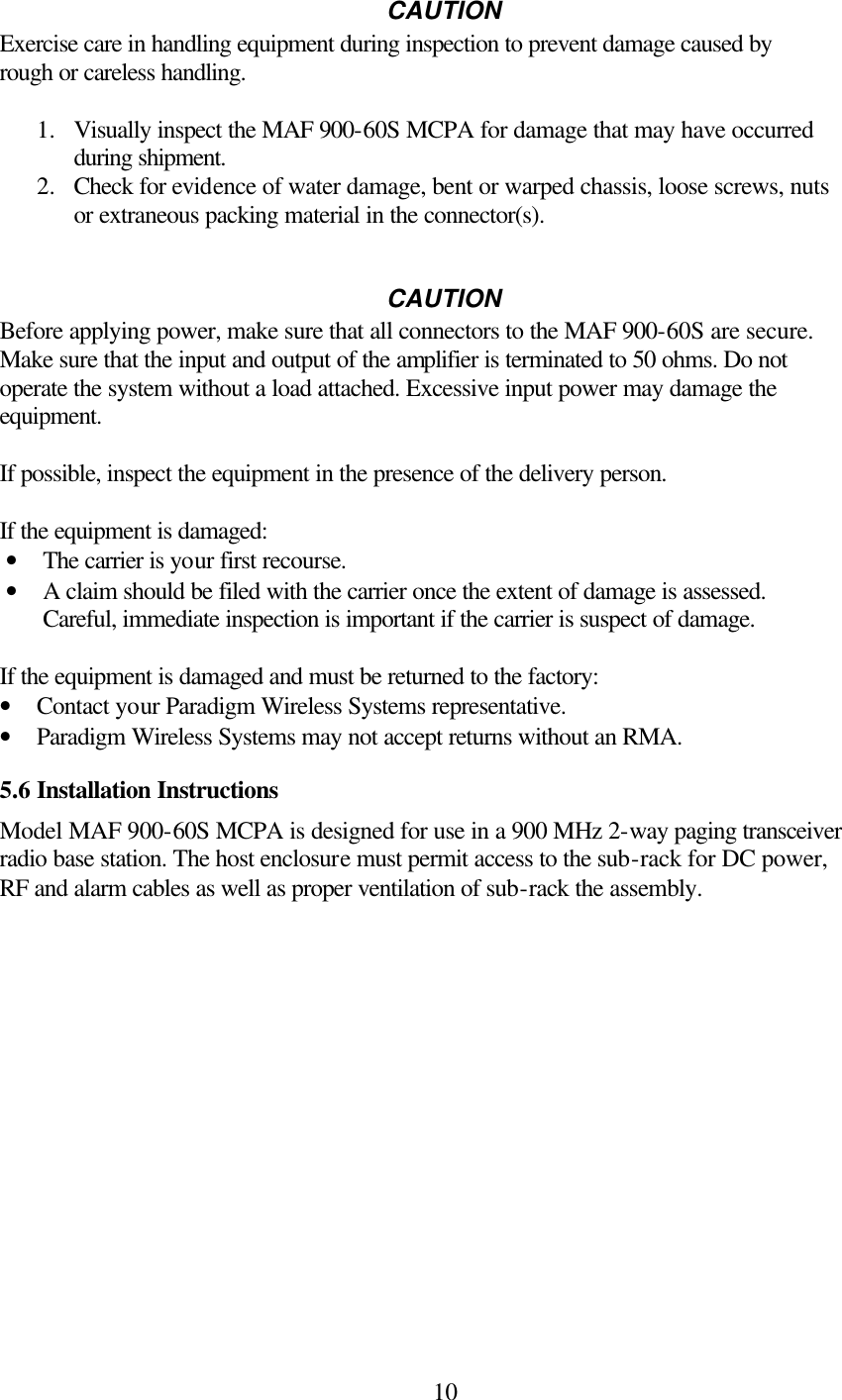  10CAUTION Exercise care in handling equipment during inspection to prevent damage caused by rough or careless handling.  1.  Visually inspect the MAF 900-60S MCPA for damage that may have occurred during shipment. 2.  Check for evidence of water damage, bent or warped chassis, loose screws, nuts or extraneous packing material in the connector(s).   CAUTION Before applying power, make sure that all connectors to the MAF 900-60S are secure. Make sure that the input and output of the amplifier is terminated to 50 ohms. Do not operate the system without a load attached. Excessive input power may damage the equipment.  If possible, inspect the equipment in the presence of the delivery person.  If the equipment is damaged: • The carrier is your first recourse. • A claim should be filed with the carrier once the extent of damage is assessed. Careful, immediate inspection is important if the carrier is suspect of damage.   If the equipment is damaged and must be returned to the factory: • Contact your Paradigm Wireless Systems representative. • Paradigm Wireless Systems may not accept returns without an RMA.   5.6 Installation Instructions Model MAF 900-60S MCPA is designed for use in a 900 MHz 2-way paging transceiver radio base station. The host enclosure must permit access to the sub-rack for DC power, RF and alarm cables as well as proper ventilation of sub-rack the assembly.               