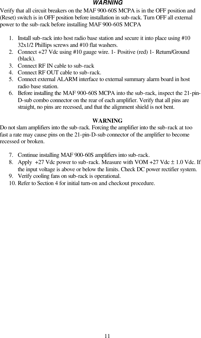  11WARNING Verify that all circuit breakers on the MAF 900-60S MCPA is in the OFF position and (Reset) switch is in OFF position before installation in sub-rack. Turn OFF all external power to the sub-rack before installing MAF 900-60S MCPA  1.  Install sub-rack into host radio base station and secure it into place using #10 32x1/2 Phillips screws and #10 flat washers. 2.  Connect +27 Vdc using #10 gauge wire. 1- Positive (red) 1- Return/Ground (black). 3.  Connect RF IN cable to sub-rack 4.  Connect RF OUT cable to sub-rack. 5.  Connect external ALARM interface to external summary alarm board in host radio base station. 6.  Before installing the MAF 900-60S MCPA into the sub-rack, inspect the 21-pin-D-sub combo connector on the rear of each amplifier. Verify that all pins are straight, no pins are recessed, and that the alignment shield is not bent.  WARNING Do not slam amplifiers into the sub-rack. Forcing the amplifier into the sub-rack at too fast a rate may cause pins on the 21-pin-D-sub connector of the amplifier to become recessed or broken.  7.  Continue installing MAF 900-60S amplifiers into sub-rack. 8.  Apply  +27 Vdc power to sub-rack. Measure with VOM +27 Vdc ± 1.0 Vdc. If the input voltage is above or below the limits. Check DC power rectifier system. 9.  Verify cooling fans on sub-rack is operational. 10. Refer to Section 4 for initial turn-on and checkout procedure. 