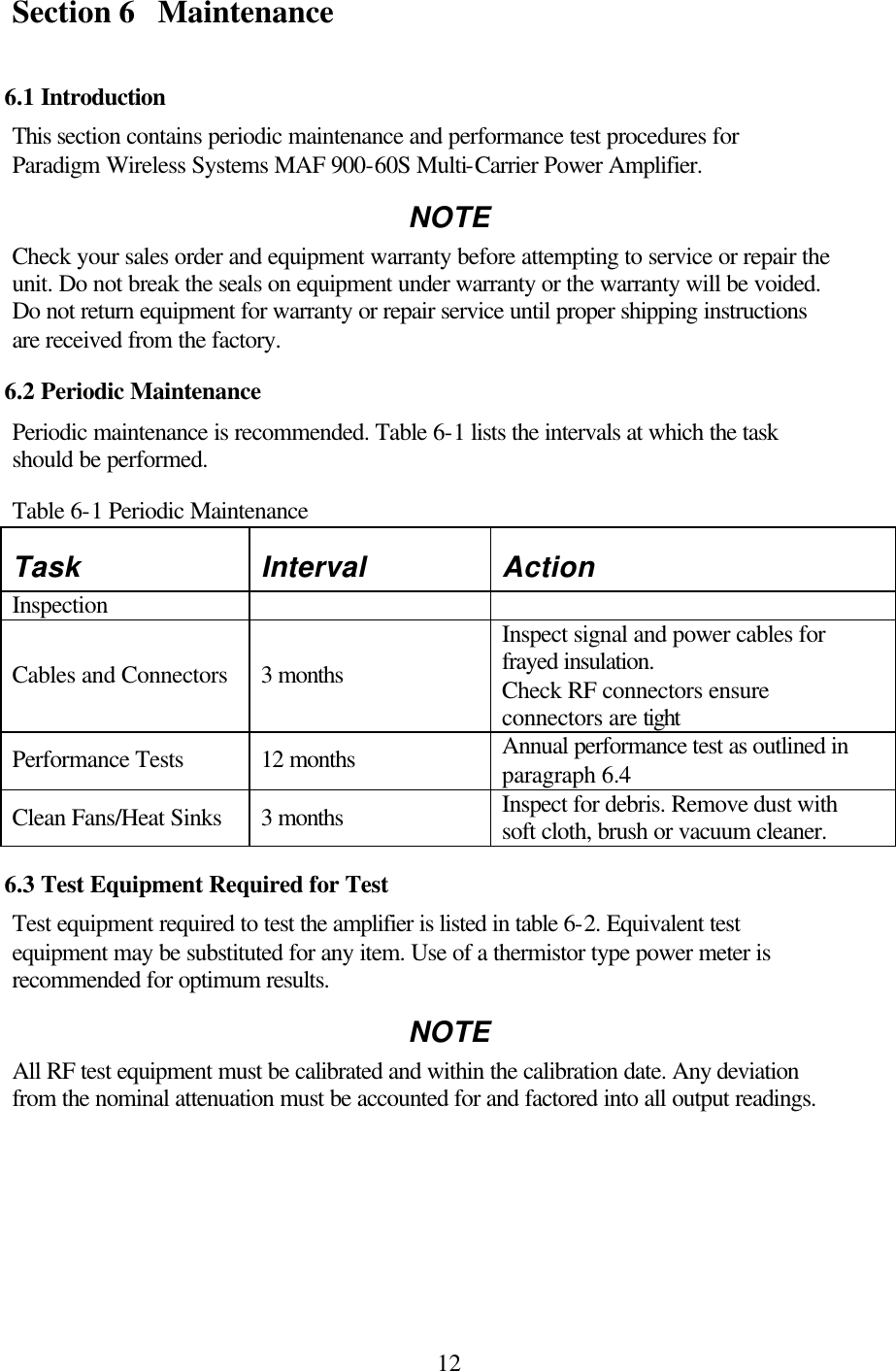  12Section 6 Maintenance  6.1 Introduction This section contains periodic maintenance and performance test procedures for Paradigm Wireless Systems MAF 900-60S Multi-Carrier Power Amplifier. NOTE Check your sales order and equipment warranty before attempting to service or repair the unit. Do not break the seals on equipment under warranty or the warranty will be voided. Do not return equipment for warranty or repair service until proper shipping instructions are received from the factory. 6.2 Periodic Maintenance Periodic maintenance is recommended. Table 6-1 lists the intervals at which the task should be performed. Table 6-1 Periodic Maintenance Task Interval Action Inspection     Cables and Connectors 3 months Inspect signal and power cables for frayed insulation. Check RF connectors ensure connectors are tight Performance Tests 12 months Annual performance test as outlined in paragraph 6.4 Clean Fans/Heat Sinks 3 months Inspect for debris. Remove dust with soft cloth, brush or vacuum cleaner. 6.3 Test Equipment Required for Test Test equipment required to test the amplifier is listed in table 6-2. Equivalent test equipment may be substituted for any item. Use of a thermistor type power meter is recommended for optimum results. NOTE All RF test equipment must be calibrated and within the calibration date. Any deviation from the nominal attenuation must be accounted for and factored into all output readings. 