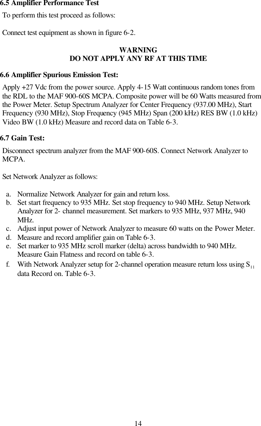 146.5 Amplifier Performance Test To perform this test proceed as follows:  Connect test equipment as shown in figure 6-2.  WARNING DO NOT APPLY ANY RF AT THIS TIME 6.6 Amplifier Spurious Emission Test: Apply +27 Vdc from the power source. Apply 4-15 Watt continuous random tones from the RDL to the MAF 900-60S MCPA. Composite power will be 60 Watts measured from the Power Meter. Setup Spectrum Analyzer for Center Frequency (937.00 MHz), Start Frequency (930 MHz), Stop Frequency (945 MHz) Span (200 kHz) RES BW (1.0 kHz) Video BW (1.0 kHz) Measure and record data on Table 6-3. 6.7 Gain Test: Disconnect spectrum analyzer from the MAF 900-60S. Connect Network Analyzer to MCPA.   Set Network Analyzer as follows:   a. Normalize Network Analyzer for gain and return loss. b.  Set start frequency to 935 MHz. Set stop frequency to 940 MHz. Setup Network Analyzer for 2- channel measurement. Set markers to 935 MHz, 937 MHz, 940 MHz.  c. Adjust input power of Network Analyzer to measure 60 watts on the Power Meter. d.  Measure and record amplifier gain on Table 6-3. e. Set marker to 935 MHz scroll marker (delta) across bandwidth to 940 MHz. Measure Gain Flatness and record on table 6-3. f. With Network Analyzer setup for 2-channel operation measure return loss using S11  data Record on. Table 6-3. 