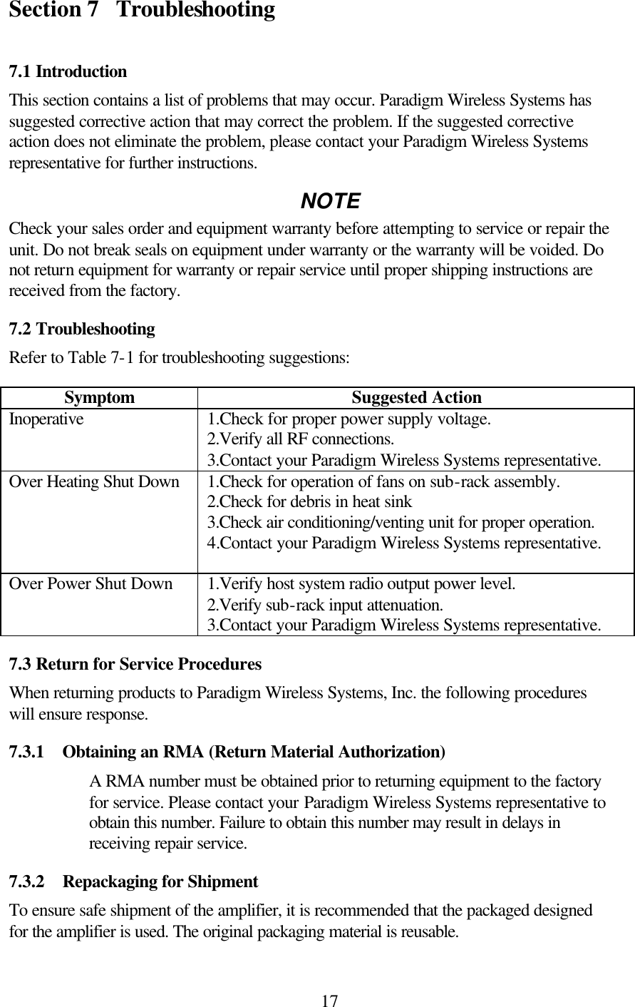  17Section 7 Troubleshooting  7.1 Introduction This section contains a list of problems that may occur. Paradigm Wireless Systems has suggested corrective action that may correct the problem. If the suggested corrective action does not eliminate the problem, please contact your Paradigm Wireless Systems representative for further instructions. NOTE Check your sales order and equipment warranty before attempting to service or repair the unit. Do not break seals on equipment under warranty or the warranty will be voided. Do not return equipment for warranty or repair service until proper shipping instructions are received from the factory. 7.2 Troubleshooting Refer to Table 7-1 for troubleshooting suggestions: Symptom Suggested Action Inoperative 1.Check for proper power supply voltage. 2.Verify all RF connections. 3.Contact your Paradigm Wireless Systems representative.  Over Heating Shut Down 1.Check for operation of fans on sub-rack assembly. 2.Check for debris in heat sink 3.Check air conditioning/venting unit for proper operation. 4.Contact your Paradigm Wireless Systems representative.  Over Power Shut Down 1.Verify host system radio output power level. 2.Verify sub-rack input attenuation. 3.Contact your Paradigm Wireless Systems representative. 7.3 Return for Service Procedures When returning products to Paradigm Wireless Systems, Inc. the following procedures will ensure response. 7.3.1  Obtaining an RMA (Return Material Authorization) A RMA number must be obtained prior to returning equipment to the factory for service. Please contact your Paradigm Wireless Systems representative to obtain this number. Failure to obtain this number may result in delays in receiving repair service. 7.3.2  Repackaging for Shipment To ensure safe shipment of the amplifier, it is recommended that the packaged designed for the amplifier is used. The original packaging material is reusable. 