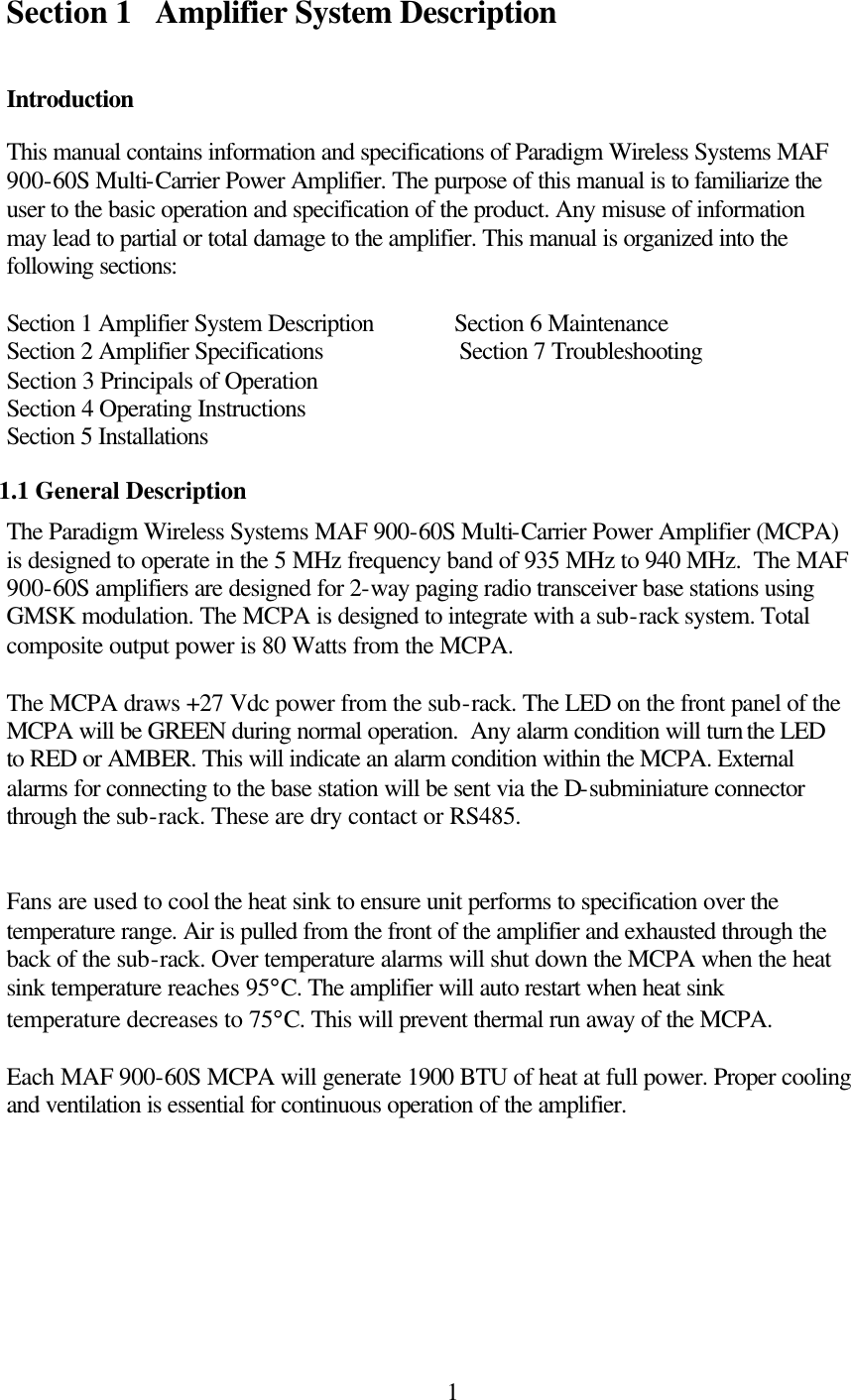  1Section 1 Amplifier System Description  Introduction This manual contains information and specifications of Paradigm Wireless Systems MAF 900-60S Multi-Carrier Power Amplifier. The purpose of this manual is to familiarize the user to the basic operation and specification of the product. Any misuse of information may lead to partial or total damage to the amplifier. This manual is organized into the following sections:  Section 1 Amplifier System Description             Section 6 Maintenance Section 2 Amplifier Specifications                      Section 7 Troubleshooting Section 3 Principals of Operation Section 4 Operating Instructions Section 5 Installations 1.1 General Description The Paradigm Wireless Systems MAF 900-60S Multi-Carrier Power Amplifier (MCPA) is designed to operate in the 5 MHz frequency band of 935 MHz to 940 MHz.  The MAF 900-60S amplifiers are designed for 2-way paging radio transceiver base stations using GMSK modulation. The MCPA is designed to integrate with a sub-rack system. Total composite output power is 80 Watts from the MCPA.   The MCPA draws +27 Vdc power from the sub-rack. The LED on the front panel of the MCPA will be GREEN during normal operation.  Any alarm condition will turn the LED to RED or AMBER. This will indicate an alarm condition within the MCPA. External alarms for connecting to the base station will be sent via the D-subminiature connector through the sub-rack. These are dry contact or RS485.    Fans are used to cool the heat sink to ensure unit performs to specification over the temperature range. Air is pulled from the front of the amplifier and exhausted through the back of the sub-rack. Over temperature alarms will shut down the MCPA when the heat sink temperature reaches 95°C. The amplifier will auto restart when heat sink temperature decreases to 75°C. This will prevent thermal run away of the MCPA.   Each MAF 900-60S MCPA will generate 1900 BTU of heat at full power. Proper cooling and ventilation is essential for continuous operation of the amplifier.        