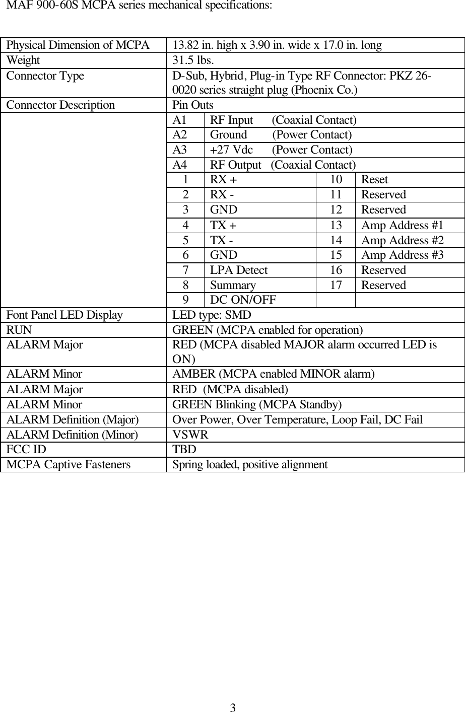  3MAF 900-60S MCPA series mechanical specifications: Physical Dimension of MCPA 13.82 in. high x 3.90 in. wide x 17.0 in. long Weight 31.5 lbs. Connector Type D-Sub, Hybrid, Plug-in Type RF Connector: PKZ 26-0020 series straight plug (Phoenix Co.) Connector Description Pin Outs A1 RF Input      (Coaxial Contact) A2 Ground        (Power Contact) A3 +27 Vdc      (Power Contact) A4 RF Output   (Coaxial Contact) 1  RX +  10  Reset 2  RX -  11  Reserved 3  GND  12  Reserved 4  TX +  13  Amp Address #1 5  TX -  14  Amp Address #2 6  GND  15  Amp Address #3 7  LPA Detect  16  Reserved 8  Summary  17  Reserved  9  DC ON/OFF     Font Panel LED Display LED type: SMD RUN GREEN (MCPA enabled for operation) ALARM Major RED (MCPA disabled MAJOR alarm occurred LED is ON) ALARM Minor AMBER (MCPA enabled MINOR alarm) ALARM Major RED  (MCPA disabled) ALARM Minor GREEN Blinking (MCPA Standby) ALARM Definition (Major) Over Power, Over Temperature, Loop Fail, DC Fail ALARM Definition (Minor) VSWR FCC ID TBD MCPA Captive Fasteners  Spring loaded, positive alignment 