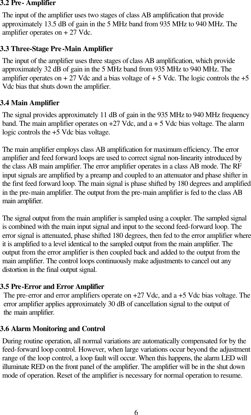  63.2 Pre- Amplifier The input of the amplifier uses two stages of class AB amplification that provide approximately 13.5 dB of gain in the 5 MHz band from 935 MHz to 940 MHz. The amplifier operates on + 27 Vdc. 3.3 Three-Stage Pre-Main Amplifier The input of the amplifier uses three stages of class AB amplification, which provide approximately 32 dB of gain in the 5 MHz band from 935 MHz to 940 MHz. The amplifier operates on + 27 Vdc and a bias voltage of + 5 Vdc. The logic controls the +5 Vdc bias that shuts down the amplifier. 3.4 Main Amplifier The signal provides approximately 11 dB of gain in the 935 MHz to 940 MHz frequency band. The main amplifier operates on +27 Vdc, and a + 5 Vdc bias voltage. The alarm logic controls the +5 Vdc bias voltage.   The main amplifier employs class AB amplification for maximum efficiency. The error amplifier and feed forward loops are used to correct signal non-linearity introduced by the class AB main amplifier. The error amplifier operates in a class AB mode. The RF input signals are amplified by a preamp and coupled to an attenuator and phase shifter in the first feed forward loop. The main signal is phase shifted by 180 degrees and amplified in the pre-main amplifier. The output from the pre-main amplifier is fed to the class AB main amplifier.   The signal output from the main amplifier is sampled using a coupler. The sampled signal is combined with the main input signal and input to the second feed-forward loop. The error signal is attenuated, phase shifted 180 degrees, then fed to the error amplifier where it is amplified to a level identical to the sampled output from the main amplifier. The output from the error amplifier is then coupled back and added to the output from the main amplifier. The control loops continuously make adjustments to cancel out any distortion in the final output signal.     3.5 Pre-Error and Error Amplifier   The pre-error and error amplifiers operate on +27 Vdc, and a +5 Vdc bias voltage. The     error amplifier applies approximately 30 dB of cancellation signal to the output of     the main amplifier. 3.6 Alarm Monitoring and Control During routine operation, all normal variations are automatically compensated for by the feed-forward loop control. However, when large variations occur beyond the adjustment range of the loop control, a loop fault will occur. When this happens, the alarm LED will illuminate RED on the front panel of the amplifier. The amplifier will be in the shut down mode of operation. Reset of the amplifier is necessary for normal operation to resume.   