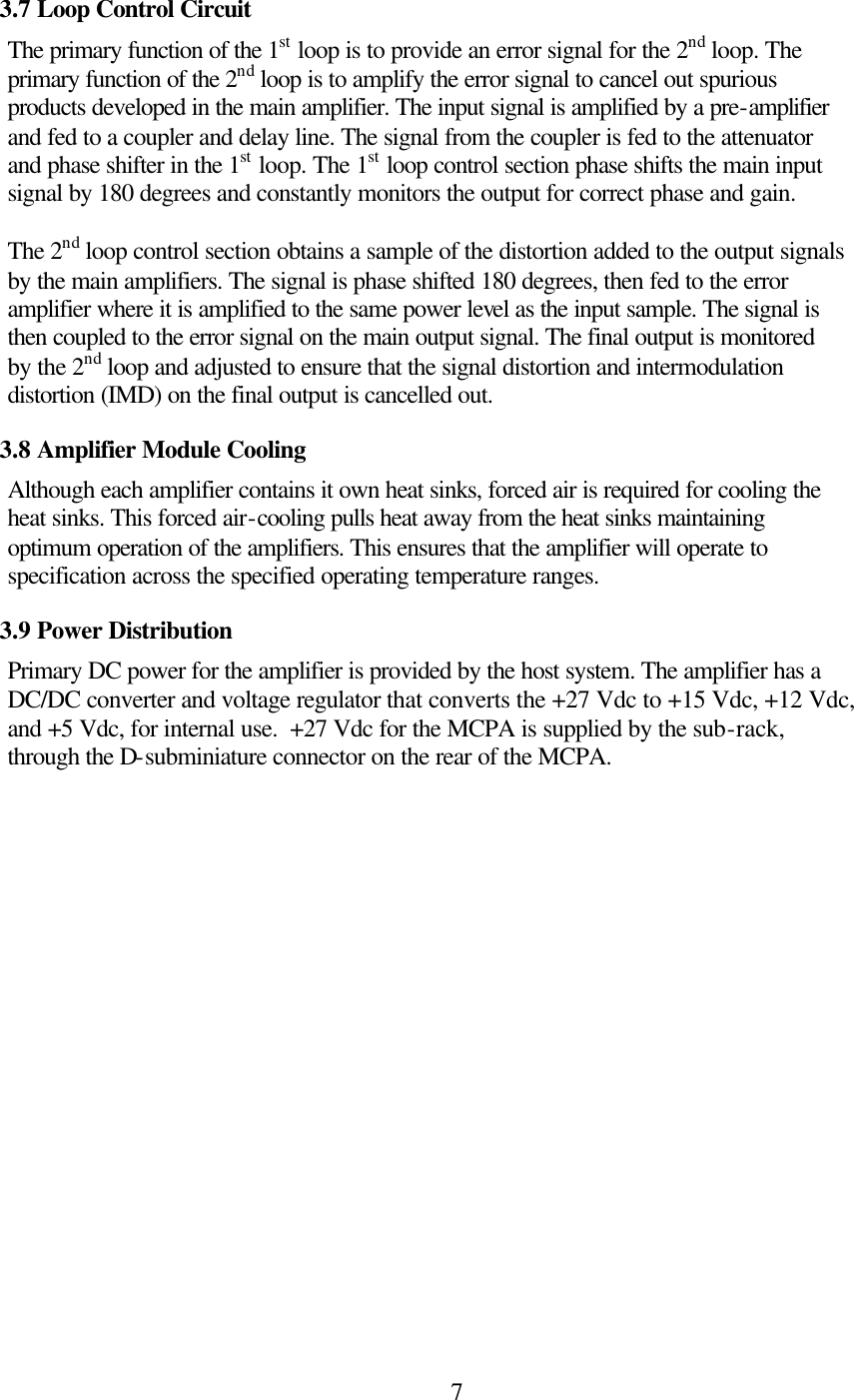  73.7 Loop Control Circuit The primary function of the 1st loop is to provide an error signal for the 2nd loop. The primary function of the 2nd loop is to amplify the error signal to cancel out spurious products developed in the main amplifier. The input signal is amplified by a pre-amplifier and fed to a coupler and delay line. The signal from the coupler is fed to the attenuator and phase shifter in the 1st loop. The 1st loop control section phase shifts the main input signal by 180 degrees and constantly monitors the output for correct phase and gain.  The 2nd loop control section obtains a sample of the distortion added to the output signals by the main amplifiers. The signal is phase shifted 180 degrees, then fed to the error amplifier where it is amplified to the same power level as the input sample. The signal is then coupled to the error signal on the main output signal. The final output is monitored by the 2nd loop and adjusted to ensure that the signal distortion and intermodulation distortion (IMD) on the final output is cancelled out.     3.8 Amplifier Module Cooling Although each amplifier contains it own heat sinks, forced air is required for cooling the heat sinks. This forced air-cooling pulls heat away from the heat sinks maintaining optimum operation of the amplifiers. This ensures that the amplifier will operate to specification across the specified operating temperature ranges. 3.9 Power Distribution Primary DC power for the amplifier is provided by the host system. The amplifier has a DC/DC converter and voltage regulator that converts the +27 Vdc to +15 Vdc, +12 Vdc, and +5 Vdc, for internal use.  +27 Vdc for the MCPA is supplied by the sub-rack, through the D-subminiature connector on the rear of the MCPA.    