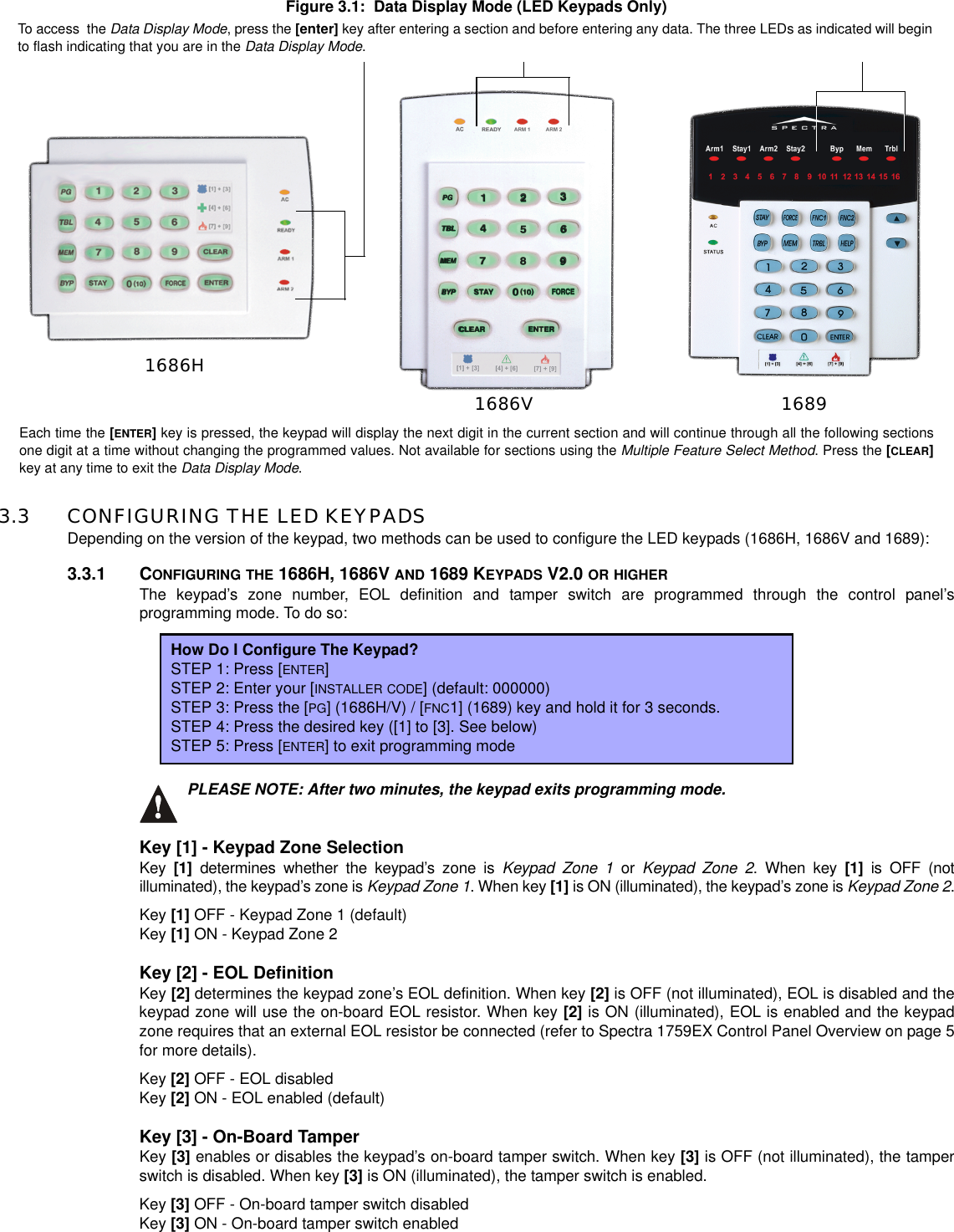 Figure 3.1: Data Display Mode (LED Keypads Only)3.3 CONFIGURING THE LED KEYPADSDepending on the version of the keypad, two methods can be used to configure the LED keypads (1686H, 1686V and 1689):3.3.1 CONFIGURING THE 1686H, 1686V AND 1689 KEYPADS V2.0 OR HIGHERThe keypad’s zone number, EOL definition and tamper switch are programmed through the control panel’sprogramming mode. To do so:PLEASE NOTE: After two minutes, the keypad exits programming mode.Key [1] - Keypad Zone SelectionKey [1] determines whether the keypad’s zone is Keypad Zone 1 or Keypad Zone 2. When key [1] is OFF (notilluminated), the keypad’s zone is Keypad Zone 1. When key [1] is ON (illuminated), the keypad’s zone is Keypad Zone 2.Key [1] OFF - Keypad Zone 1 (default)Key [1] ON - Keypad Zone 2Key [2] - EOL DefinitionKey [2] determines the keypad zone’s EOL definition. When key [2] is OFF (not illuminated), EOL is disabled and thekeypad zone will use the on-board EOL resistor. When key [2] is ON (illuminated), EOL is enabled and the keypadzone requires that an external EOL resistor be connected (refer to Spectra 1759EX Control Panel Overview on page 5for more details).Key [2] OFF - EOL disabledKey [2] ON - EOL enabled (default)Key [3] - On-Board TamperKey [3] enables or disables the keypad’s on-board tamper switch. When key [3] is OFF (not illuminated), the tamperswitch is disabled. When key [3] is ON (illuminated), the tamper switch is enabled.Key [3] OFF - On-board tamper switch disabledKey [3] ON - On-board tamper switch enabledHow Do I Configure The Keypad?STEP 1: Press [ENTER]STEP 2: Enter your [INSTALLER CODE] (default: 000000)STEP 3: Press the [PG] (1686H/V) / [FNC1] (1689) key and hold it for 3 seconds.STEP 4: Press the desired key ([1] to [3]. See below)STEP 5: Press [ENTER] to exit programming modeTo access the Data Display Mode, press the [enter] key after entering a section and before entering any data. The three LEDs as indicated will beginto flash indicating that you are in the Data Display Mode.Each time the [ENTER]key is pressed, the keypad will display the next digit in the current section and will continue through all the following sectionsone digit at a time without changing the programmed values. Not available for sections using the Multiple Feature Select Method. Press the [CLEAR]key at any time to exit the Data Display Mode.1686H1686V 1689