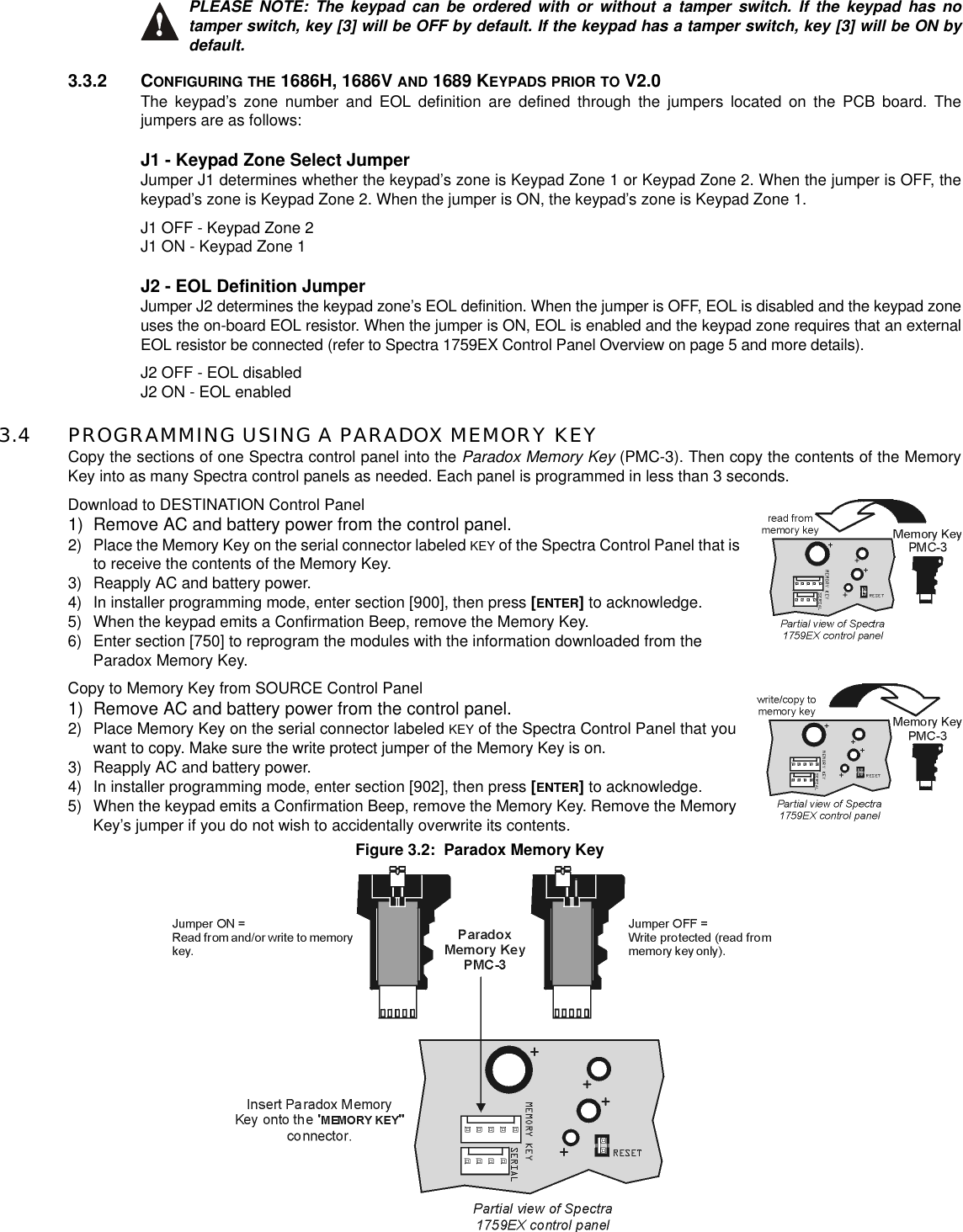PLEASE NOTE: The keypad can be ordered with or without a tamper switch. If the keypad has notamper switch, key [3] will be OFF by default. If the keypad has a tamper switch, key [3] will be ON bydefault.3.3.2 CONFIGURING THE 1686H, 1686V AND 1689 KEYPADS PRIOR TO V2.0The keypad’s zone number and EOL definition are defined through the jumpers located on the PCB board. Thejumpers are as follows:J1 - Keypad Zone Select JumperJumper J1 determines whether the keypad’s zone is Keypad Zone 1 or Keypad Zone 2. When the jumper is OFF, thekeypad’s zone is Keypad Zone 2. When the jumper is ON, the keypad’s zone is Keypad Zone 1.J1 OFF - Keypad Zone 2J1 ON - Keypad Zone 1J2 - EOL Definition JumperJumper J2 determines the keypad zone’s EOL definition. When the jumper is OFF, EOL is disabled and the keypad zoneuses the on-board EOL resistor. When the jumper is ON, EOL is enabled and the keypad zone requires that an externalEOL resistor be connected (refer to Spectra 1759EX Control Panel Overview on page 5 and more details).J2 OFF - EOL disabledJ2 ON - EOL enabled3.4 PROGRAMMING USING A PARADOX MEMORY KEYCopy the sections of one Spectra control panel into the Paradox Memory Key (PMC-3). Then copy the contents of the MemoryKey into as many Spectra control panels as needed. Each panel is programmed in less than 3 seconds.Download to DESTINATION Control Panel1) Remove AC and battery power from the control panel.2) Place the Memory Key on the serial connector labeled KEY of the Spectra Control Panel that isto receive the contents of the Memory Key.3) Reapply AC and battery power.4) In installer programming mode, enter section [900], then press [ENTER]to acknowledge.5) When the keypad emits a Confirmation Beep, remove the Memory Key.6) Enter section [750] to reprogram the modules with the information downloaded from theParadox Memory Key.Copy to Memory Key from SOURCE Control Panel1) Remove AC and battery power from the control panel.2) Place Memory Key on the serial connector labeled KEY of the Spectra Control Panel that youwant to copy. Make sure the write protect jumper of the Memory Key is on.3) Reapply AC and battery power.4) In installer programming mode, enter section [902], then press [ENTER]to acknowledge.5) When the keypad emits a Confirmation Beep, remove the Memory Key. Remove the MemoryKey’s jumper if you do not wish to accidentally overwrite its contents.Figure 3.2: Paradox Memory Key