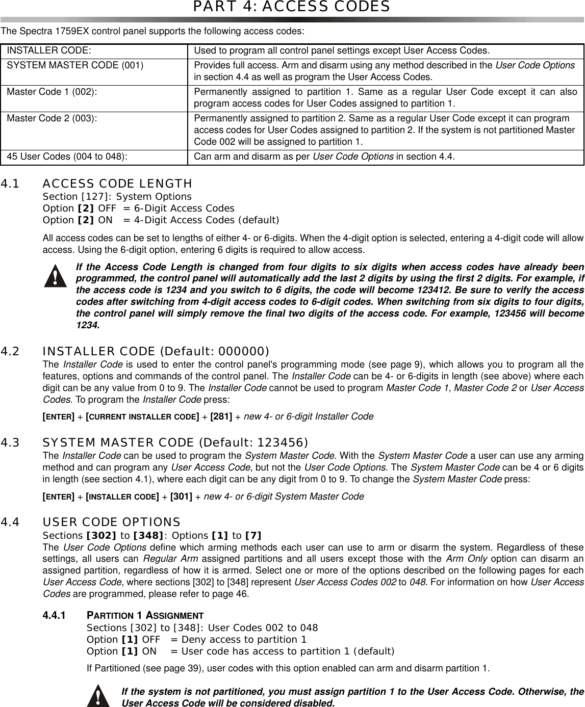 PART 4: ACCESS CODESThe Spectra 1759EX control panel supports the following access codes:4.1 ACCESS CODE LENGTHSection [127]: System OptionsOption [2] OFF = 6-Digit Access Codes Option [2] ON = 4-Digit Access Codes (default)All access codes can be set to lengths of either 4- or 6-digits. When the 4-digit option is selected, entering a 4-digit code will allowaccess. Using the 6-digit option, entering 6 digits is required to allow access.If the Access Code Length is changed from four digits to six digits when access codes have already beenprogrammed, the control panel will automatically add the last 2 digits by using the first 2 digits. For example, ifthe access code is 1234 and you switch to 6 digits, the code will become 123412. Be sure to verify the accesscodes after switching from 4-digit access codes to 6-digit codes. When switching from six digits to four digits,the control panel will simply remove the final two digits of the access code. For example, 123456 will become1234.4.2 INSTALLER CODE (Default: 000000) The Installer Code is used to enter the control panel&apos;s programming mode (see page 9), which allows you to program all thefeatures, options and commands of the control panel. The Installer Code can be 4- or 6-digits in length (see above) where eachdigit can be any value from 0 to 9. The Installer Code cannot be used to program Master Code 1,Master Code 2 or User AccessCodes. To program the Installer Code press:[ENTER]+[CURRENT INSTALLER CODE]+[281] +new 4- or 6-digit Installer Code4.3 SYSTEM MASTER CODE (Default: 123456)The Installer Code canbeusedtoprogramtheSystem Master Code. With the System Master Code a user can use any armingmethod and can program any User Access Code, but not the User Code Options.TheSystem Master Code canbe4or6digitsin length (see section 4.1), where each digit can be any digit from 0 to 9. To change the System Master Code press:[ENTER]+[INSTALLER CODE]+[301] +new 4- or 6-digit System Master Code4.4 USER CODE OPTIONSSections [302] to [348]: Options [1] to [7]The User Code Options define which arming methods each user can use to arm or disarm the system. Regardless of thesesettings, all users can Regular Arm assigned partitions and all users except those with the Arm Only option can disarm anassigned partition, regardless of how it is armed. Select one or more of the options described on the following pages for eachUser Access Code, where sections [302] to [348] represent User Access Codes 002 to 048. For information on how User AccessCodes are programmed, please refer to page 46.4.4.1 PARTITION 1ASSIGNMENTSections [302] to [348]: User Codes 002 to 048Option [1] OFF = Deny access to partition 1 Option [1] ON = User code has access to partition 1 (default)If Partitioned (see page 39), user codes with this option enabled can arm and disarm partition 1.If the system is not partitioned, you must assign partition 1 to the User Access Code. Otherwise, theUser Access Code will be considered disabled.INSTALLER CODE: Used to program all control panel settings except User Access Codes.SYSTEM MASTER CODE (001) Provides full access. Arm and disarm using any method described in the User Code Optionsin section 4.4 as well as program the User Access Codes.Master Code 1 (002): Permanently assigned to partition 1. Same as a regular User Code except it can alsoprogram access codes for User Codes assigned to partition 1.Master Code 2 (003): Permanently assigned to partition 2. Same as a regular User Code except it can programaccess codes for User Codes assigned to partition 2. If the system is not partitioned MasterCode 002 will be assigned to partition 1.45 User Codes (004 to 048): Can arm and disarm as per User Code Options in section 4.4.