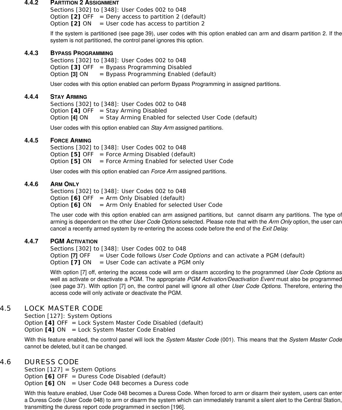 4.4.2 PARTITION 2ASSIGNMENTSections [302] to [348]: User Codes 002 to 048Option [2] OFF = Deny access to partition 2 (default)Option [2] ON = User code has access to partition 2If the system is partitioned (see page 39), user codes with this option enabled can arm and disarm partition 2. If thesystem is not partitioned, the control panel ignores this option.4.4.3 BYPASS PROGRAMMINGSections [302] to [348]: User Codes 002 to 048Option [3] OFF = Bypass Programming Disabled Option [3] ON = Bypass Programming Enabled (default)User codes with this option enabled can perform Bypass Programming in assigned partitions.4.4.4 STAY ARMINGSections [302] to [348]: User Codes 002 to 048Option [4] OFF = Stay Arming Disabled Option [4] ON = Stay Arming Enabled for selected User Code (default)User codes with this option enabled can Stay Arm assigned partitions.4.4.5 FORCE ARMINGSections [302] to [348]: User Codes 002 to 048Option [5] OFF = Force Arming Disabled (default)Option [5] ON = Force Arming Enabled for selected User CodeUser codes with this option enabled can Force Arm assigned partitions.4.4.6 ARM ONLYSections [302] to [348]: User Codes 002 to 048Option [6] OFF = Arm Only Disabled (default)Option [6] ON = Arm Only Enabled for selected User CodeThe user code with this option enabled can arm assigned partitions, but cannot disarm any partitions. The type ofarming is dependent on the other User Code Options selected. Please note that with the Arm Only option, the user cancancel a recently armed system by re-entering the access code before the end of the Exit Delay.4.4.7 PGM ACTIVATIONSections [302] to [348]: User Codes 002 to 048Option [7] OFF = User Code follows User Code Options and can activate a PGM (default)Option [7] ON = User Code can activate a PGM only With option [7] off, entering the access code will arm or disarm according to the programmed User Code Options aswell as activate or deactivate a PGM. The appropriate PGM Activation/Deactivation Event must also be programmed(see page 37). With option [7] on, the control panel will ignore all other User Code Options. Therefore, entering theaccess code will only activate or deactivate the PGM.4.5 LOCK MASTER CODESection [127]: System OptionsOption [4] OFF = Lock System Master Code Disabled (default)Option [4] ON = Lock System Master Code EnabledWith this feature enabled, the control panel will lock the System Master Code (001). This means that the System Master Codecannot be deleted, but it can be changed.4.6 DURESS CODESection [127] = System OptionsOption [6] OFF = Duress Code Disabled (default)Option [6] ON = User Code 048 becomes a Duress codeWith this feature enabled, User Code 048 becomes a Duress Code. When forced to arm or disarm their system, users can entera Duress Code (User Code 048) to arm or disarm the system which can immediately transmit a silent alert to the Central Station,transmitting the duress report code programmed in section [196].