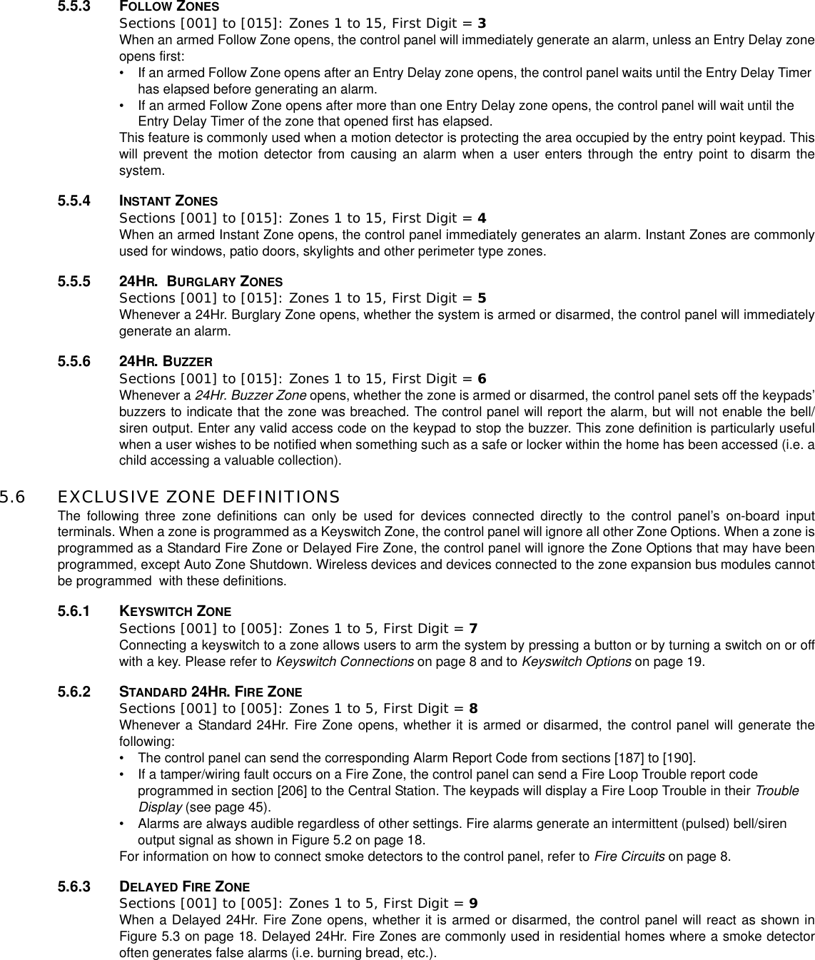 5.5.3 FOLLOW ZONESSections [001] to [015]: Zones 1 to 15, First Digit = 3When an armed Follow Zone opens, the control panel will immediately generate an alarm, unless an Entry Delay zoneopens first:• If an armed Follow Zone opens after an Entry Delay zone opens, the control panel waits until the Entry Delay Timerhas elapsed before generating an alarm.• If an armed Follow Zone opens after more than one Entry Delay zone opens, the control panel will wait until theEntry Delay Timer of the zone that opened first has elapsed.This feature is commonly used when a motion detector is protecting the area occupied by the entry point keypad. Thiswill prevent the motion detector from causing an alarm when a user enters through the entry point to disarm thesystem.5.5.4 INSTANT ZONESSections [001] to [015]: Zones 1 to 15, First Digit = 4When an armed Instant Zone opens, the control panel immediately generates an alarm. Instant Zones are commonlyused for windows, patio doors, skylights and other perimeter type zones.5.5.5 24HR.BURGLARY ZONESSections [001] to [015]: Zones 1 to 15, First Digit = 5Whenever a 24Hr. Burglary Zone opens, whether the system is armed or disarmed, the control panel will immediatelygenerate an alarm.5.5.6 24HR.BUZZERSections [001] to [015]: Zones 1 to 15, First Digit = 6Whenever a 24Hr. Buzzer Zone opens, whether the zone is armed or disarmed, the control panel sets off the keypads’buzzers to indicate that the zone was breached. The control panel will report the alarm, but will not enable the bell/siren output. Enter any valid access code on the keypad to stop the buzzer. This zone definition is particularly usefulwhen a user wishes to be notified when something such as a safe or locker within the home has been accessed (i.e. achild accessing a valuable collection).5.6 EXCLUSIVE ZONE DEFINITIONSThe following three zone definitions can only be used for devices connected directly to the control panel’s on-board inputterminals. When a zone is programmed as a Keyswitch Zone, the control panel will ignore all other Zone Options. When a zone isprogrammed as a Standard Fire Zone or Delayed Fire Zone, the control panel will ignore the Zone Options that may have beenprogrammed, except Auto Zone Shutdown. Wireless devices and devices connected to the zone expansion bus modules cannotbe programmed with these definitions.5.6.1 KEYSWITCH ZONESections [001] to [005]: Zones 1 to 5, First Digit = 7Connecting a keyswitch to a zone allows users to arm the system by pressing a button or by turning a switch on or offwith a key. Please refer to Keyswitch Connections on page 8 and to Keyswitch Options on page 19.5.6.2 STANDARD 24HR.FIRE ZONESections [001] to [005]: Zones 1 to 5, First Digit = 8Whenever a Standard 24Hr. Fire Zone opens, whether it is armed or disarmed, the control panel will generate thefollowing:• The control panel can send the corresponding Alarm Report Code from sections [187] to [190].• If a tamper/wiring fault occurs on a Fire Zone, the control panel can send a Fire Loop Trouble report codeprogrammed in section [206] to the Central Station. The keypads will display a Fire Loop Trouble in their TroubleDisplay (see page 45).• Alarms are always audible regardless of other settings. Fire alarms generate an intermittent (pulsed) bell/sirenoutput signal as shown in Figure 5.2 on page 18.For information on how to connect smoke detectors to the control panel, refer to Fire Circuits on page 8.5.6.3 DELAYED FIRE ZONESections [001] to [005]: Zones 1 to 5, First Digit = 9When a Delayed 24Hr. Fire Zone opens, whether it is armed or disarmed, the control panel will react as shown inFigure 5.3 on page 18. Delayed 24Hr. Fire Zones are commonly used in residential homes where a smoke detectoroften generates false alarms (i.e. burning bread, etc.).