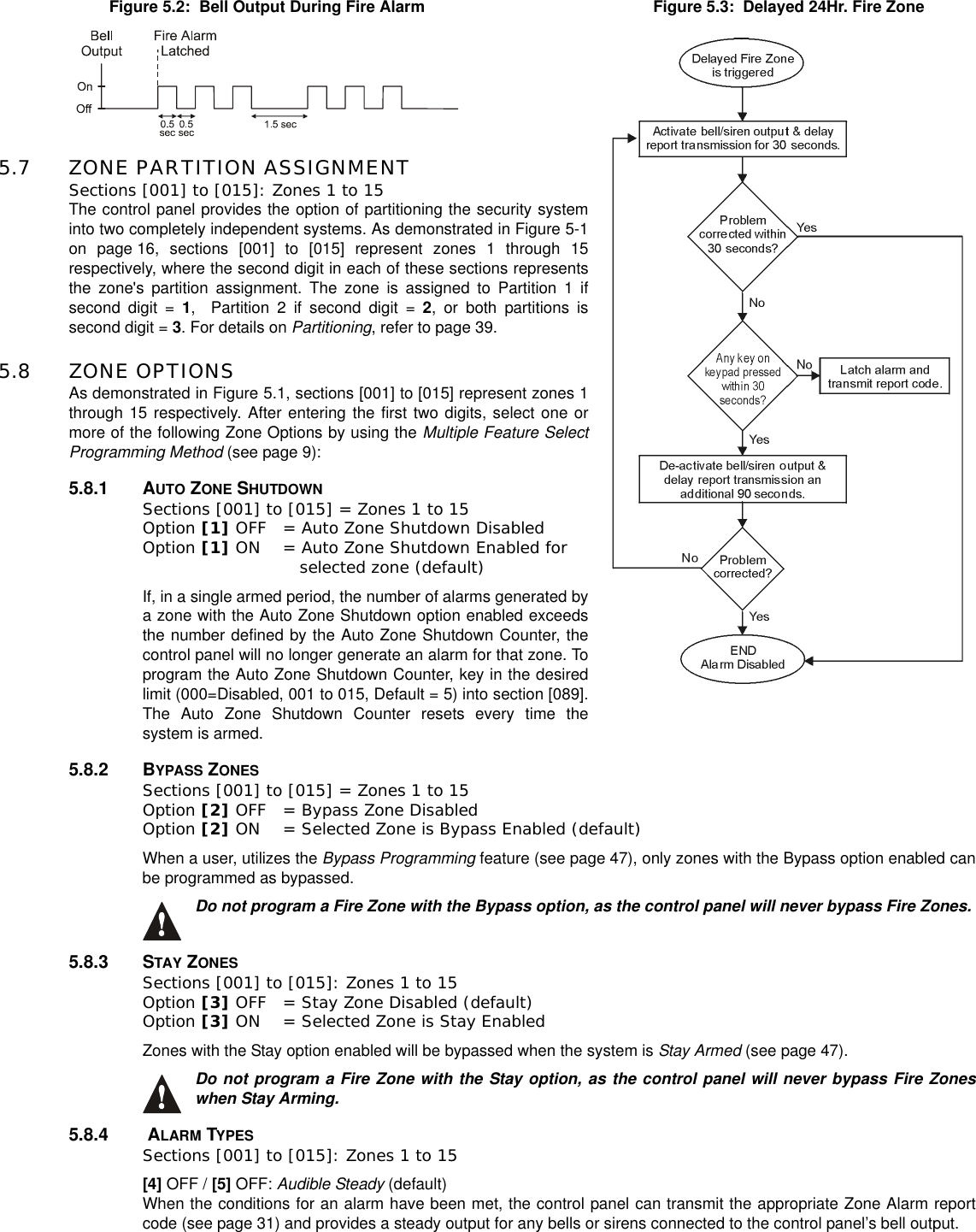 5.7 ZONE PARTITION ASSIGNMENTSections [001] to [015]: Zones 1 to 15The control panel provides the option of partitioning the security systeminto two completely independent systems. As demonstrated in Figure 5-1on page 16, sections [001] to [015] represent zones 1 through 15respectively, where the second digit in each of these sections representsthe zone&apos;s partition assignment. The zone is assigned to Partition 1 ifsecond digit = 1, Partition 2 if second digit = 2, or both partitions issecond digit = 3. For details on Partitioning, refer to page 39.5.8 ZONE OPTIONSAs demonstrated in Figure 5.1, sections [001] to [015] represent zones 1through 15 respectively. After entering the first two digits, select one ormore of the following Zone Options by using the Multiple Feature SelectProgramming Method (see page 9):5.8.1 AUTO ZONE SHUTDOWNSections [001] to [015] = Zones 1 to 15Option [1] OFF = Auto Zone Shutdown Disabled Option [1] ON = Auto Zone Shutdown Enabled for    selected zone (default)If, in a single armed period, the number of alarms generated bya zone with the Auto Zone Shutdown option enabled exceedsthe number defined by the Auto Zone Shutdown Counter, thecontrol panel will no longer generate an alarm for that zone. Toprogram the Auto Zone Shutdown Counter, key in the desiredlimit (000=Disabled, 001 to 015, Default = 5) into section [089].The Auto Zone Shutdown Counter resets every time thesystem is armed.5.8.2 BYPASS ZONESSections [001] to [015] = Zones 1 to 15Option [2] OFF = Bypass Zone Disabled Option [2] ON = Selected Zone is Bypass Enabled (default)When a user, utilizes the Bypass Programming feature (see page 47), only zones with the Bypass option enabled canbe programmed as bypassed.Do not program a Fire Zone with the Bypass option, as the control panel will never bypass Fire Zones.5.8.3 STAY ZONESSections [001] to [015]: Zones 1 to 15Option [3] OFF = Stay Zone Disabled (default)Option [3] ON = Selected Zone is Stay EnabledZones with the Stay option enabled will be bypassed when the system is Stay Armed (see page 47).Do not program a Fire Zone with the Stay option, as the control panel will never bypass Fire Zoneswhen Stay Arming.5.8.4 ALARM TYPESSections [001] to [015]: Zones 1 to 15[4] OFF / [5] OFF: Audible Steady (default)When the conditions for an alarm have been met, the control panel can transmit the appropriate Zone Alarm reportcode (see page 31) and provides a steady output for any bells or sirens connected to the control panel’s bell output.Figure 5.2: Bell Output During Fire Alarm Figure 5.3: Delayed 24Hr. Fire Zone
