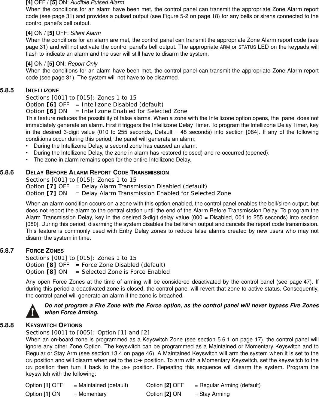 [4] OFF / [5] ON: Audible Pulsed AlarmWhen the conditions for an alarm have been met, the control panel can transmit the appropriate Zone Alarm reportcode (see page 31) and provides a pulsed output (see Figure 5-2 on page 18) for any bells or sirens connected to thecontrol panel’s bell output.[4] ON / [5] OFF: Silent AlarmWhen the conditions for an alarm are met, the control panel can transmit the appropriate Zone Alarm report code (seepage 31) and will not activate the control panel’s bell output. The appropriate ARM or STATUS LED on the keypads willflash to indicate an alarm and the user will still have to disarm the system.[4] ON / [5] ON: Report OnlyWhen the conditions for an alarm have been met, the control panel can transmit the appropriate Zone Alarm reportcode (see page 31). The system will not have to be disarmed.5.8.5 INTELLIZONESections [001] to [015]: Zones 1 to 15Option [6] OFF = Intellizone Disabled (default)Option [6] ON = Intellizone Enabled for Selected ZoneThis feature reduces the possibility of false alarms. When a zone with the Intellizone option opens, the panel does notimmediately generate an alarm. First it triggers the Intellizone Delay Timer.To program the Intellizone Delay Timer, keyin the desired 3-digit value (010 to 255 seconds, Default = 48 seconds) into section [084]. If any of the followingconditions occur during this period, the panel will generate an alarm:• During the Intellizone Delay, a second zone has caused an alarm.• During the Intellizone Delay, the zone in alarm has restored (closed) and re-occurred (opened).• The zone in alarm remains open for the entire Intellizone Delay.5.8.6 DELAY BEFORE ALARM REPORT CODE TRANSMISSIONSections [001] to [015]: Zones 1 to 15Option [7] OFF = Delay Alarm Transmission Disabled (default)Option [7] ON = Delay Alarm Transmission Enabled for Selected ZoneWhen an alarm condition occurs on a zone with this option enabled, the control panel enables the bell/siren output, butdoes not report the alarm to the central station until the end of the Alarm Before Transmission Delay. To program theAlarm Transmission Delay, key in the desired 3-digit delay value (000 = Disabled, 001 to 255 seconds) into section[080]. During this period, disarming the system disables the bell/siren output and cancels the report code transmission.This feature is commonly used with Entry Delay zones to reduce false alarms created by new users who may notdisarm the system in time.5.8.7 FORCE ZONESSections [001] to [015]: Zones 1 to 15Option [8] OFF = Force Zone Disabled (default)Option [8] ON = Selected Zone is Force EnabledAny open Force Zones at the time of arming will be considered deactivated by the control panel (see page 47). Ifduring this period a deactivated zone is closed, the control panel will revert that zone to active status. Consequently,the control panel will generate an alarm if the zone is breached.Do not program a Fire Zone with the Force option, as the control panel will never bypass Fire Zoneswhen Force Arming.5.8.8 KEYSWITCH OPTIONSSections [001] to [005]: Option [1] and [2]When an on-board zone is programmed as a Keyswitch Zone (see section 5.6.1 on page 17), the control panel willignore any other Zone Option. The keyswitch can be programmed as a Maintained or Momentary Keyswitch and toRegular or Stay Arm (see section 13.4 on page 46). A Maintained Keyswitch will arm the system when it is set to theON position and will disarm when set to the OFF position. To arm with a Momentary Keyswitch, set the keyswitch to theON position then turn it back to the OFF position. Repeating this sequence will disarm the system. Program thekeyswitch with the following:Option [1] OFF = Maintained (default) Option [2] OFF = Regular Arming (default)Option [1] ON = Momentary Option [2] ON = Stay Arming