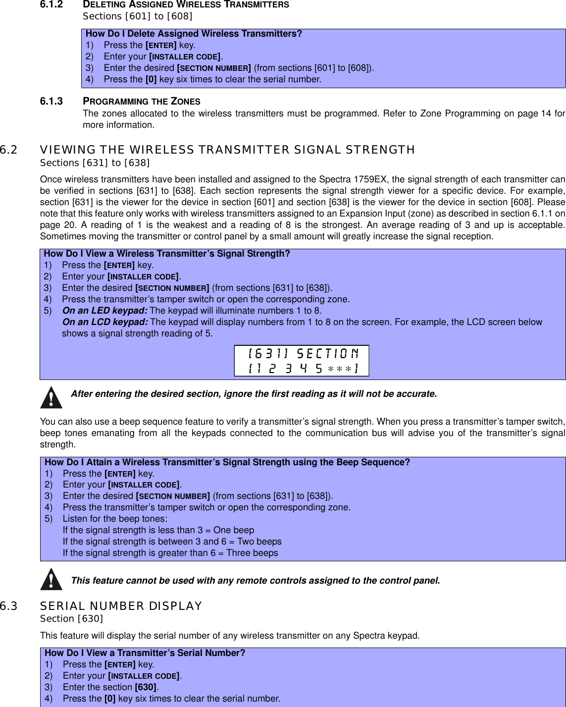 6.1.2 DELETING ASSIGNED WIRELESS TRANSMITTERSSections [601] to [608]6.1.3 PROGRAMMING THE ZONESThe zones allocated to the wireless transmitters must be programmed. Refer to Zone Programming on page 14 formore information.6.2 VIEWING THE WIRELESS TRANSMITTER SIGNAL STRENGTHSections [631] to [638]Once wireless transmitters have been installed and assigned to the Spectra 1759EX, the signal strength of each transmitter canbe verified in sections [631] to [638]. Each section represents the signal strength viewer for a specific device. For example,section [631] is the viewer for the device in section [601] and section [638] is the viewer for the device in section [608]. Pleasenote that this feature only works with wireless transmitters assigned to an Expansion Input (zone) as described in section 6.1.1 onpage 20. A reading of 1 is the weakest and a reading of 8 is the strongest. An average reading of 3 and up is acceptable.Sometimes moving the transmitter or control panel by a small amount will greatly increase the signal reception.After entering the desired section, ignore the first reading as it will not be accurate.You can also use a beep sequence feature to verify a transmitter’s signal strength. When you press a transmitter’s tamper switch,beep tones emanating from all the keypads connected to the communication bus will advise you of the transmitter’s signalstrength.This feature cannot be used with any remote controls assigned to the control panel.6.3 SERIAL NUMBER DISPLAYSection [630]This feature will display the serial number of any wireless transmitter on any Spectra keypad.How Do I Delete Assigned Wireless Transmitters?1) Press the [ENTER]key.2) Enter your [INSTALLER CODE].3) Enter the desired [SECTION NUMBER](from sections [601] to [608]).4) Press the [0] key six times to clear the serial number.How Do I View a Wireless Transmitter’s Signal Strength?1) Press the [ENTER]key.2) Enter your [INSTALLER CODE].3) Enter the desired [SECTION NUMBER](from sections [631] to [638]).4) Press the transmitter’s tamper switch or open the corresponding zone.5) On an LED keypad: The keypad will illuminate numbers 1 to 8.On an LCD keypad: The keypad will display numbers from 1 to 8 on the screen. For example, the LCD screen belowshows a signal strength reading of 5.How Do I Attain a Wireless Transmitter’s Signal Strength using the Beep Sequence?1) Press the [ENTER]key.2) Enter your [INSTALLER CODE].3) Enter the desired [SECTION NUMBER](from sections [631] to [638]).4) Press the transmitter’s tamper switch or open the corresponding zone.5) Listen for the beep tones:If the signal strength is less than 3 = One beepIf the signal strength is between 3 and 6 = Two beepsIf the signal strength is greater than 6 = Three beepsHow Do I View a Transmitter’s Serial Number?1) Press the [ENTER]key.2) Enter your [INSTALLER CODE].3) Enter the section [630].4) Press the [0] key six times to clear the serial number.