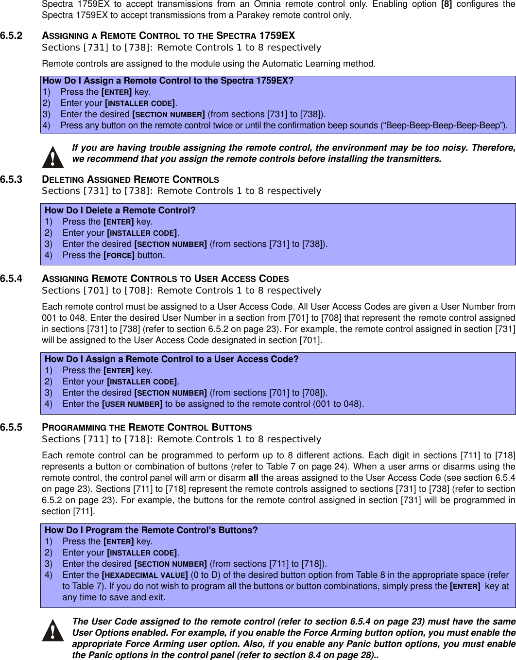 Spectra 1759EX to accept transmissions from an Omnia remote control only. Enabling option [8] configures theSpectra 1759EX to accept transmissions from a Parakey remote control only.6.5.2 ASSIGNING A REMOTE CONTROL TO THE SPECTRA 1759EXSections [731] to [738]: Remote Controls 1 to 8 respectivelyRemote controls are assigned to the module using the Automatic Learning method.If you are having trouble assigning the remote control, the environment may be too noisy. Therefore,we recommend that you assign the remote controls before installing the transmitters.6.5.3 DELETING ASSIGNED REMOTE CONTROLSSections [731] to [738]: Remote Controls 1 to 8 respectively6.5.4 ASSIGNING REMOTE CONTROLS TO USER ACCESS CODESSections [701] to [708]: Remote Controls 1 to 8 respectivelyEach remote control must be assigned to a User Access Code. All User Access Codes are given a User Number from001 to 048. Enter the desired User Number in a section from [701] to [708] that represent the remote control assignedin sections [731] to [738] (refer to section 6.5.2 on page 23). For example, the remote control assigned in section [731]will be assigned to the User Access Code designated in section [701].6.5.5 PROGRAMMING THE REMOTE CONTROL BUTTONSSections [711] to [718]: Remote Controls 1 to 8 respectivelyEach remote control can be programmed to perform up to 8 different actions. Each digit in sections [711] to [718]represents a button or combination of buttons (refer to Table 7 on page 24). When a user arms or disarms using theremote control, the control panel will arm or disarm all the areas assigned to the User Access Code (see section 6.5.4on page 23). Sections [711] to [718] represent the remote controls assigned to sections [731] to [738] (refer to section6.5.2 on page 23). For example, the buttons for the remote control assigned in section [731] will be programmed insection [711].The User Code assigned to the remote control (refer to section 6.5.4 on page 23) must have the sameUser Options enabled. For example, if you enable the Force Arming button option, you must enable theappropriate Force Arming user option. Also, if you enable any Panic button options, you must enablethe Panic options in the control panel (refer to section 8.4 on page 28)..How Do I Assign a Remote Control to the Spectra 1759EX?1) Press the [ENTER]key.2) Enter your [INSTALLER CODE].3) Enter the desired [SECTION NUMBER](from sections [731] to [738]).4)Press any button on the remote control twice or until the confirmation beep sounds (“Beep-Beep-Beep-Beep-Beep”).HowDoIDeleteaRemoteControl?1) Press the [ENTER]key.2) Enter your [INSTALLER CODE].3) Enter the desired [SECTION NUMBER](from sections [731] to [738]).4) Press the [FORCE]button.HowDoIAssignaRemoteControltoaUserAccessCode?1) Press the [ENTER]key.2) Enter your [INSTALLER CODE].3) Enter the desired [SECTION NUMBER](from sections [701] to [708]).4) Enter the [USER NUMBER]to be assigned to the remote control (001 to 048).How Do I Program the Remote Control’s Buttons?1) Press the [ENTER]key.2) Enter your [INSTALLER CODE].3) Enter the desired [SECTION NUMBER](from sections [711] to [718]).4) Enter the [HEXADECIMAL VALUE](0 to D) of the desired button option from Table 8 in the appropriate space (referto Table 7). If you do not wish to program all the buttons or button combinations, simply press the [ENTER]key atany time to save and exit.