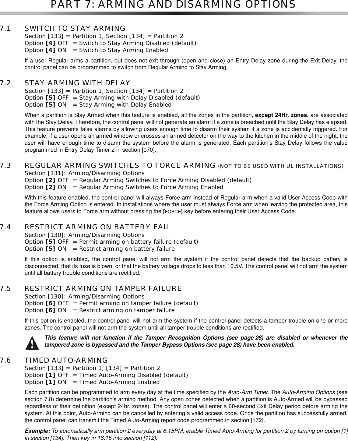 PART 7: ARMING AND DISARMING OPTIONS7.1 SWITCH TO STAY ARMINGSection [133] = Partition 1, Section [134] = Partition 2 Option [4] OFF = Switch to Stay Arming Disabled (default)Option [4] ON = Switch to Stay Arming EnabledIf a user Regular arms a partition, but does not exit through (open and close) an Entry Delay zone during the Exit Delay, thecontrol panel can be programmed to switch from Regular Arming to Stay Arming.7.2 STAY ARMING WITH DELAY Section [133] = Partition 1, Section [134] = Partition 2 Option [5] OFF = Stay Arming with Delay Disabled (default)Option [5] ON = Stay Arming with Delay EnabledWhen a partition is Stay Armed when this feature is enabled, all the zones in the partition, except 24Hr. zones, are associatedwith the Stay Delay. Therefore, the control panel will not generate an alarm if a zone is breached until the Stay Delay has elapsed.This feature prevents false alarms by allowing users enough time to disarm their system if a zone is accidentally triggered. Forexample, if a user opens an armed window or crosses an armed detector on the way to the kitchen in the middle of the night, theuser will have enough time to disarm the system before the alarm is generated. Each partition’s Stay Delay follows the valueprogrammed in Entry Delay Timer 2 in section [070].7.3 REGULAR ARMING SWITCHES TO FORCE ARMING (NOT TO BE USED WITH UL INSTALLATIONS)Section [131]: Arming/Disarming OptionsOption [2] OFF = Regular Arming Switches to Force Arming Disabled (default)Option [2] ON = Regular Arming Switches to Force Arming EnabledWith this feature enabled, the control panel will always Force arm instead of Regular arm when a valid User Access Code withthe Force Arming Option is entered. In installations where the user must always Force arm when leaving the protected area, thisfeature allows users to Force arm without pressing the [FORCE]key before entering their User Access Code.7.4 RESTRICT ARMING ON BATTERY FAILSection [130]: Arming/Disarming OptionsOption [5] OFF = Permit arming on battery failure (default)Option [5] ON = Restrict arming on battery failureIf this option is enabled, the control panel will not arm the system if the control panel detects that the backup battery isdisconnected, that its fuse is blown, or that the battery voltage drops to less than 10.5V. The control panel will not arm the systemuntil all battery trouble conditions are rectified.7.5 RESTRICT ARMING ON TAMPER FAILURESection [130]: Arming/Disarming OptionsOption [6] OFF = Permit arming on tamper failure (default)Option [6] ON = Restrict arming on tamper failureIf this option is enabled, the control panel will not arm the system if the control panel detects a tamper trouble on one or morezones. The control panel will not arm the system until all tamper trouble conditions are rectified.This feature will not function if the Tamper Recognition Options (see page 28) are disabled or whenever thetampered zone is bypassed and the Tamper Bypass Options (see page 28) have been enabled.7.6 TIMED AUTO-ARMINGSection [133] = Partition 1, [134] = Partition 2 Option [1] OFF = Timed Auto-Arming Disabled (default)Option [1] ON = Timed Auto-Arming EnabledEach partition can be programmed to arm every day at the time specified by the Auto-Arm Timer.TheAuto-Arming Options (seesection 7.8) determine the partition&apos;s arming method. Any open zones detected when a partition is Auto-Armed will be bypassedregardless of their definition (except 24hr. zones). The control panel will enter a 60-second Exit Delay period before arming thesystem. At this point, Auto-Arming can be cancelled by entering a valid access code. Once the partition has successfully armed,the control panel can transmit the Timed Auto-Arming report code programmed in section [172].Example: To automatically arm partition 2 everyday at 6:15PM, enable Timed Auto-Arming for partition 2 by turning on option [1]in section [134]. Then key in 18:15 into section [112].