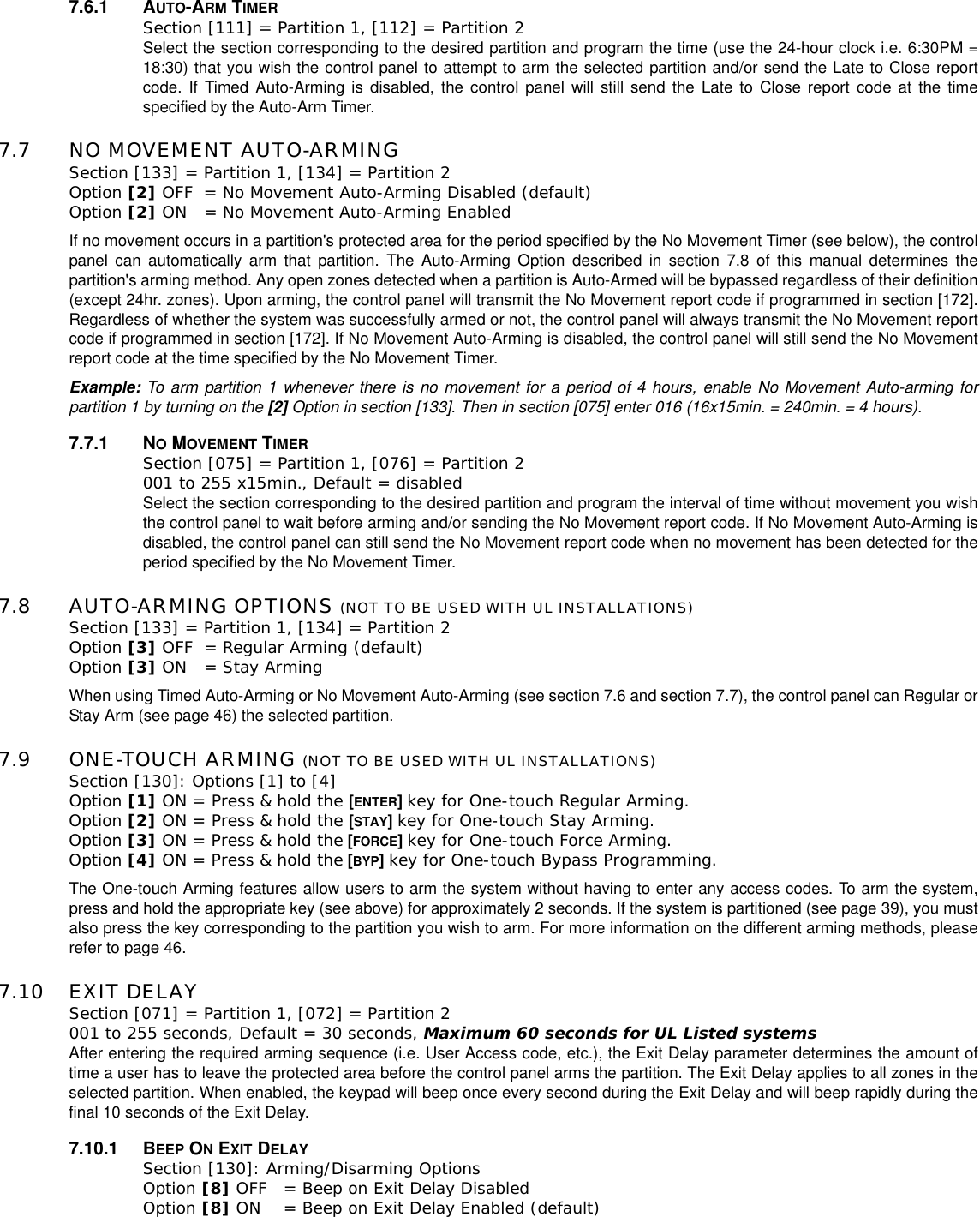 7.6.1 AUTO-ARM TIMERSection [111] = Partition 1, [112] = Partition 2 Select the section corresponding to the desired partition and program the time (use the 24-hour clock i.e. 6:30PM =18:30) that you wish the control panel to attempt to arm the selected partition and/or send the Late to Close reportcode. If Timed Auto-Arming is disabled, the control panel will still send the Late to Close report code at the timespecified by the Auto-Arm Timer.7.7 NO MOVEMENT AUTO-ARMING Section [133] = Partition 1, [134] = Partition 2 Option [2] OFF = No Movement Auto-Arming Disabled (default)Option [2] ON = No Movement Auto-Arming EnabledIf no movement occurs in a partition&apos;s protected area for the period specified by the No Movement Timer (see below), the controlpanel can automatically arm that partition. The Auto-Arming Option described in section 7.8 of this manual determines thepartition&apos;s arming method. Any open zones detected when a partition is Auto-Armed will be bypassed regardless of their definition(except 24hr. zones). Upon arming, the control panel will transmit the No Movement report code if programmed in section [172].Regardless of whether the system was successfully armed or not, the control panel will always transmit the No Movement reportcode if programmed in section [172]. If No Movement Auto-Arming is disabled, the control panel will still send the No Movementreport code at the time specified by the No Movement Timer.Example: To arm partition 1 whenever there is no movement for a period of 4 hours, enable No Movement Auto-arming forpartition 1 by turning on the [2] Option in section [133]. Then in section [075] enter 016 (16x15min. = 240min. = 4 hours).7.7.1 NOMOVEMENT TIMERSection [075] = Partition 1, [076] = Partition 2 001 to 255 x15min., Default = disabled Select the section corresponding to the desired partition and program the interval of time without movement you wishthe control panel to wait before arming and/or sending the No Movement report code. If No Movement Auto-Arming isdisabled, the control panel can still send the No Movement report code when no movement has been detected for theperiod specified by the No Movement Timer.7.8 AUTO-ARMING OPTIONS (NOT TO BE USED WITH UL INSTALLATIONS)Section [133] = Partition 1, [134] = Partition 2 Option [3] OFF = Regular Arming (default)Option [3] ON = Stay Arming When using Timed Auto-Arming or No Movement Auto-Arming (see section 7.6 and section 7.7), the control panel can Regular orStay Arm (see page 46) the selected partition.7.9 ONE-TOUCH ARMING (NOT TO BE USED WITH UL INSTALLATIONS)Section [130]: Options [1] to [4]Option [1] ON = Press &amp; hold the [ENTER]key for One-touch Regular Arming.Option [2] ON = Press &amp; hold the [STAY]key for One-touch Stay Arming. Option [3] ON = Press &amp; hold the [FORCE]key for One-touch Force Arming.Option [4] ON = Press &amp; hold the [BYP]key for One-touch Bypass Programming.The One-touch Arming features allow users to arm the system without having to enter any access codes. To arm the system,press and hold the appropriate key (see above) for approximately 2 seconds. If the system is partitioned (see page 39), you mustalso press the key corresponding to the partition you wish to arm. For more information on the different arming methods, pleaserefer to page 46.7.10 EXIT DELAYSection [071] = Partition 1, [072] = Partition 2 001 to 255 seconds, Default = 30 seconds, Maximum 60 seconds for UL Listed systems After entering the required arming sequence (i.e. User Access code, etc.), the Exit Delay parameter determines the amount oftime a user has to leave the protected area before the control panel arms the partition. The Exit Delay applies to all zones in theselected partition. When enabled, the keypad will beep once every second during the Exit Delay and will beep rapidly during thefinal 10 seconds of the Exit Delay.7.10.1 BEEP ONEXIT DELAYSection [130]: Arming/Disarming OptionsOption [8] OFF = Beep on Exit Delay Disabled Option [8] ON = Beep on Exit Delay Enabled (default)